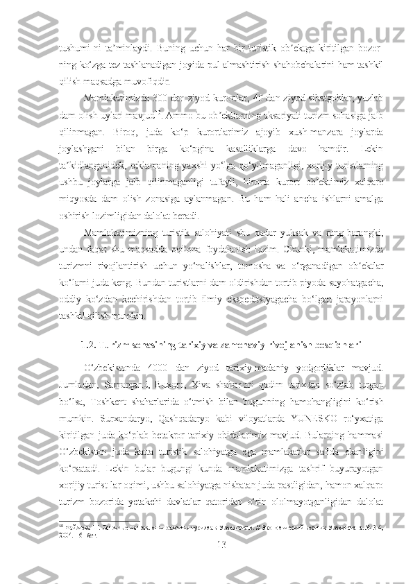 tushumi-ni   ta minlaydi.   Buʼ ning   uchun   har   bir   turistik   ob ektga   kiritilgan   bozor-	ʼ
ning   ko‘zga tez tashlanadigan   joyida pul almashtirish shahobchalarini ham tashkil
qilish maqsadga muvofiqdir. 
Mamlakatimizda  300 dan ziyod kurortlar, 40 dan ziyod sihatgohlar, yuzlab
dam olish uylari mavjud 10
. Ammo bu ob ektlarning aksariyati turizm sohasiga jalb	
ʼ
qilinmagan.   Biroq,   juda   ko‘p   kurortlarimiz   ajoyib   xush-manzara   joylarda
joylashgani   bilan   birga   ko‘pgina   kasalliklarga   davo   hamdir.   Lekin
ta kidlangan	
ʼ i dek, reklamaning yaxshi  yo‘lga qo‘yilmaganligi, xorijiy turistlarning
ushbu   joylarga   jalb   qilinmaganligi   tufayli,   birorta   kurort   ob ekti	
ʼ miz   xalqaro
miqyosda   dam   olish   zonasiga   aylan magan .   Bu   ham   hali   ancha   ishlarni   amalga
oshirish lozimligidan dalolat beradi. 
Mamlakatimizning   turistik   salohiyati   shu   qadar   yuksak   va   rang-barangki,
undan   faqat   shu   maqsad da   oqilona   foydalanish   lozim.   Chunki,   mamlakatimizda
turizmni   rivojlantirish   uchun   yo‘nalishlar ,   tomosha   va   o‘rganadigan   ob ektlar	
ʼ
ko‘lami juda keng. Bundan turist larni  dam ol dirish dan tortib piyoda sayohatgacha,
oddiy   ko‘zdan   kechirishdan   tortib   ilmiy   ekspeditsiyagacha   bo‘lgan   jarayonlarni
tashkil  qilish mumkin.
1.2.  Turizm  sohasining  tarixi y  va  zamonaviy  rivojlanish bosqichlari
O‘zbekistonda   4000   dan   ziyod   tarixiy-madaniy   yodgorliklar   mavjud.
Jumladan,   Samarqand,   Buxoro,   Xiva   shaharlari   qadim   tarixdan   so‘zlab   turgan
bo‘lsa,   Toshkent   shaharlarida   o‘tmish   bilan   bugunning   ha m ohangligini   ko‘rish
mumkin.   Surxandaryo,   Qashqadaryo   kabi   viloyatlarda   YUNESKO   ro‘yxatiga
kiritilgan   juda   ko‘plab   betakror   tarixiy   obidalarimiz   mavjud.   Bularning   hammasi
O‘zbekiston   juda   katta   turistik   salohiyatga   ega   mamlakatlar   safida   ekanligini
ko‘rsatadi.   Lekin   bular   bugungi   kunda   mamlakatimizga   tashrif   buyurayotgan
xorijiy turist-lar oqimi, ushbu salohiyatga nisbatan juda pastligidan, hamon xalqaro
turizm   bozorida   yetakchi   davlatlar   qatoridan   o‘rin   ololmayotganligidan   dalolat
10
 Файзиева Ш. Основные направления развития туризма в Узбекистане. // Экономический вестник Узбекистана. № 3-4,
2004. – 61 бет.
13 