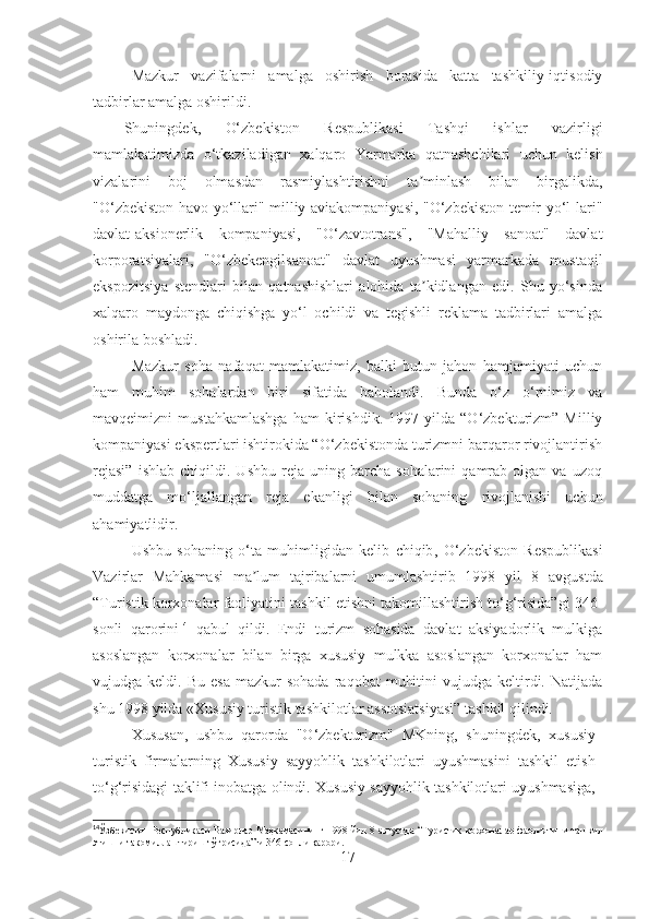 Mazkur   vazifalarni   amalga   oshirish   borasida   katta   tashkiliy-iqtisodiy
tadbirlar amalga oshirildi.
Shuningdek,   O‘zbekiston   Respublikasi   Tashqi   ishlar   vazirligi
mamlakatimizda   o‘tkaziladigan   xalqaro   Yarmarka   qatnashchilari   uchun   kelish
vizalarini   boj   olmasdan   rasmiylashtirishni   ta minlash   bilan   birgalikda,ʼ
"O‘zbekiston havo yo‘llari" milliy aviakompaniyasi, "O‘zbekiston temir yo‘l-lari"
davlat-aksionerlik   kompaniyasi,   "O‘zavtotrans",   "Mahalliy   sanoat"   davlat
korporatsiyalari,   "O‘zbekengilsanoat"   davlat   uyushmasi   yarmarkada   mustaqil
ekspozitsiya   stendlari   bilan   qatnashishlari   alohida   ta kidlangan   edi.   Shu   yo‘sinda
ʼ
xalqaro   maydonga   chiqishga   yo‘l   ochildi   va   tegishli   reklama   tadbirlari   amalga
oshirila boshladi.
Mazkur   soha   nafaqat   mamlakatimiz,   balki   butun   jahon   hamjamiyati   uchun
ham   muhim   sohalardan   biri   sifatida   baholandi.   Bunda   o‘z   o‘rnimiz   va
mavqeimizni   mustahkamlashga   ham   kirishdik.   1997   yilda   “O‘zbekturizm”   Milliy
kompaniyasi ekspertlari ishtirokida “O‘zbekistonda turizmni barqaror rivojlantirish
rejasi”   ishlab   chiqildi.  Ushbu   reja  uning   barcha  sohalarini   qamrab  olgan   va   uzoq
muddatga   mo‘ljallangan   reja   e kanligi   bilan   sohaning   rivojlanishi   uchun
ahamiyatlidir.
Ushbu   sohaning   o‘ta   muhimligidan   kelib   chiqib ,   O‘zbekiston   Respublikasi
Vazirlar   Mahkamasi   ma lum   tajribalarni   umumlashtirib   1998   yil	
ʼ   8   avgust da
“Turistik korxonalar faoliyatini tashkil etishni takomillashtirish to‘g‘risida”gi 346-
sonli   qarorini 14
  qabul   qildi.   Endi   turizm   sohasida   davlat   aksiyadorlik   mulkiga
asoslangan   korxonalar   bilan   birga   xususiy   mulkka   asoslangan   korxonalar   ham
vujudga  keldi.  Bu  esa  mazkur   sohada   raqobat   muhitini  vujudga  keltirdi.  Natijada
shu 1998 yilda «Xususiy turistik tashkilotlar assotsiatsiyasi” tashkil qilindi.
Xususan,   ushbu   qarorda   "O‘zbekturizm"   MKning,   shuningdek ,   xususiy
turistik   firmalarning   Xususiy   sayyohlik   tashkilotlari   uyushmasini   tashkil   etish
to‘g‘risidagi taklifi inobatga olindi. Xususiy sayyohlik tashkilotlari uyushmasiga,
14
Ўзбекистон   Республикаси   Вазирлар   Маҳкамаси нинг   1998   йил   8   август да   “Туристик   корхоналар   фаолиятини   ташкил
этишни такомиллаштириш тўғрисида”ги 346-сонли қарори .
17 