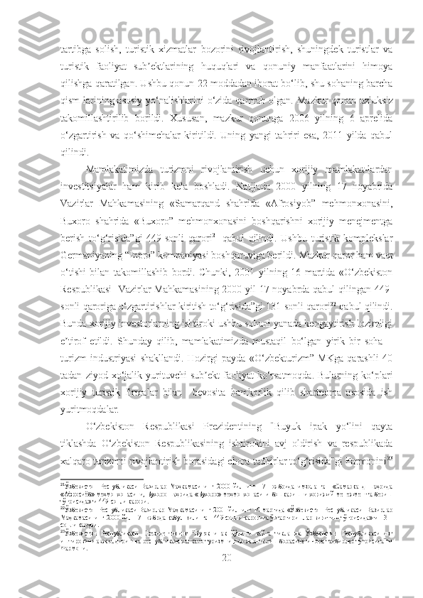 tartibga   solish,   turistik   xizmatlar   bozorini   rivojlantirish,   shuningdek   turistlar   va
turistik   faoliyat   sub ektlarining   huquqlari   va   qonuniy   manfaatlarini   himoyaʼ
qilishga qaratilgan. Ushbu qonun 22 moddadan iborat bo‘lib, shu sohaning barcha
qism-larining asosiy yo‘nalishlarini o‘zida qamrab olgan.   Mazkur  qonun uzluksiz
takomillashtirilib   borildi.   Xususan,   mazkur   qonunga   2006   yilning   6   aprelida
o‘zgartirish   va   qo‘shimchalar   kiritildi.   Uning   yangi   tahriri   esa,   2011   yilda   qabul
qilindi.
Mamlakatimizda   turizmni   rivojlantirish   uchun   xorijiy   mamlakat-lardan
investitsiyalar   ham   kirib   kela   boshladi.   Natijada   2000   yilning   17   noyabrida
Vazirlar   Mahkamasining   «Samarqand   shahrida   «Afrosiyob”   mehmonxonasini,
Buxoro   shahrida   «Buxoro”   mehmonxonasini   boshqarishni   xorijiy   menejmentga
berish   to‘g‘risida”gi   449-sonli   qarori 21
  qabul   qilindi.   Ushbu   turistik   komplekslar
Germaniyaning “Inpro” kompaniyasi boshqaruviga berildi.  Mazkur  qaror ham vaqt
o‘tishi   bilan   takomillashib   bordi.   Chunki,   2001   yilning   16   martida   «O‘zbekiston
Respublikasi    Vazirlar Mahkamasining  2000 yil 17 noyabrda qabul qilingan 449-
sonli qaroriga o‘zgartirishlar kiritish to‘g‘risida”gi 131-sonli qarori 22
 qabul qilindi.
Bunda xorijiy investorlarning ishtiroki ushbu sohani yanada kengaytirish lozimligi
e tirof   etildi.   Shunday   qilib,   mamlakatimizda   mustaqil   bo‘lgan   yirik   bir   soha   –	
ʼ
turizm   industriyasi   shakllandi.   Hozirgi   payda   «O‘zbekturizm”   MKga   qarashli   40
tadan   ziyod  xo‘jalik  yurituvchi   sub ekt   faoliyat   ko‘rsatmoqda.   Bularning   ko‘plari	
ʼ
xorijiy   turistik   firmalar   bilan     bevosita   hamkorlik   qilib   shartnoma   asosida   ish
yuritmoqdalar.
O‘zbekiston   Respublikasi   Prezidentining   "Buyuk   ipak   yo‘lini   qayta
tiklashda   O‘zbekiston   Respublikasining   ishtirokini   avj   oldirish   va   respublikada
xalqaro turizmni rivojlantirish borasidagi chora-tadbirlar to‘g‘risida"gi Farmonini 23
21
Ўзбекистон   Республикаси   Вазирлар   Маҳкамасининг   2000   йилнинг   17   ноябрида   имзоланган   «Самарқанд   шаҳрида
«Афросиёб»  меҳмонхонасини,  Бухоро  шаҳрида   «Бухоро»  меҳмонхонасини   бошқаришни  хорижий   менежментга  бериш
тўғрисида»ги 449-сонли қарори. 
22
Ўзбекистон   Республикаси   Вазирлар   Маҳкамасининг   2001   йилнинг   16   мартида   «Ўзбекистон   Республикаси     Вазирлар
Маҳкамасининг   2000   йил   17   ноябрда   қабул   қилинган   449-сонли   қарорига   ўзгартиришлар   киритиш   тўғрисида»ги   131-
сонли қарори .
23
Ўзбекистон   Республикаси   Президентининг   "Буюк   ипак   йўлини   қайта   тиклашда   Ўзбекистон   Республик а сининг
иштирокини авж олдириш ва республикада халқаро туризмни ривожлантириш борасидаги чора-тадбирлар тўғрисида"ги
Фармони . 
20 