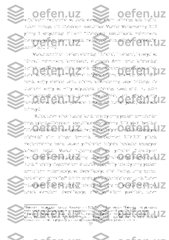 xo‘jaliklarini   rivojlantirish   va   ularda   xizmatlar   sifatini   oshirishga   katta   bog‘liq.
Bularni   inobatga   olib   O‘zbekiston   Respublikasi   Vazirlar   Mahkamasining   2002
yilning   2   sentyabridagi   310-sonli   “O‘zbekiston   Respublikasida   mehmonxona
biznesi   va   xalqaro   turizmni   yanada   rivojlantirish   chora-tadbirlari   to‘g‘risida”gi
qarori 26
 qabul qilindi.
Mazkur qaror bilan Toshkent shahridagi "Do‘stlik", "Toshkent", "Rossiya" va
"Chorsu"   mehmonxona   komplekslari,   shuningdek   Amir   Temur   ko‘chasidagi
qurilishi   tugallanmagan   ob ekt   negizida   mehmonxonalarni   rekonstruksiya   qilish,ʼ
qurish   va   bundan   buyon   foydalanish   bo‘yicha   qo‘shma   korxonalar   tashkil   etish
hamda   xorijiy   sheriklar   ushbu   qo‘shma   korxonalar-ning   ustav   fondlariga   o‘z
ulushlarini   xorijiy   va   milliy   valyutalarda   qo‘shishga   ruxsat   etildi.   Bu   tadbir
mamlakatimizda   mehmonxona   biznesini   rivojlantirish,   ushbu   sohaga   xorijiy
hamkorlarni   va   tajribalarni   jalb   etish   borasida   tub   burilish   yasadi,   desak   xato
bo‘lmaydi.
Xullas, turizm sohasi bugungi kunda iqtisodiyotning yetakchi tarmoqlaridan
biriga   aylandi.   O‘zbekiston   Respublikasi   Prezidentining   2017   yil   7   fevralda gi
“O‘zbekiston Respublikasini yanada rivojlantirish bo‘yicha Harak a tlar str a tegiyasi
to‘g‘risida”   e lon   qilingan   farmonida   mamlakatimizni   2017-2021   yillarda	
ʼ
rivojlantirishning   beshta   ustuvor   yo‘nalishlari   bo‘yicha   harakatlar   str a tegiyasi
ko‘rsatib   beril di .   Mazkur   hujjatning   uchinchi   yo‘nalishi   “I qtisodiyotni
rivojlantirish   va   liberal-lashtirishning   ustuvor   yo‘nalishlari”ga   bag‘ishlangan.
Bunda   “Tarkibiy o‘zgartirishlarni chuqurlashtirish, milliy iqtisodiyotning yetakchi
tarmoq-larini   modernizatsiya   va   diversifikatsiya   qilish   hisobiga   uning   raqobat-
bardoshligini oshirish”ga 27
  doir bir qancha yo‘nalishlar belgilangan. Unda   “turizm
industriyasini   jadal   rivojlantirish,   iqtisodiyotda   uning   roli   va   ulushini   oshirish,
turistik   xizmatlarni   diversifikatsiya   qilish   va   sifatini   yaxshilash,   turizm
26
Ўзбекистон   Республикаси   Вазирлар   Маҳкамасининг   2002   йилнинг   2   сентябрдаги   “Ўзбекистон   Республикасида
меҳмонхона бизнеси ва халқаро туризмни янада ривожлантириш чора-тадбирлари тўғрисида”ги 310-сонли қарори .
27
  Ўзбекистон Республикаси Президентининг 2017 йил 7 февралда “Ўзбекистон Республикасини янада ривожлантириш
бўйича   Ҳаракатлар   стратегияси   тўғрисида”ги   Фармони.   Мазкур   Фармон   мамлакатимизни   2017-2021   йилларда
ривожлантиришнинг бешта устувор йўналишлари бўйича ҳаракатлар стратегияси ўз тасдиғини топган.  
23 