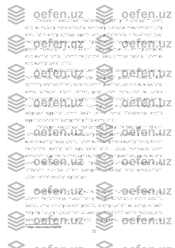 O‘zbekiston   Respublikasi   Prezidentining     2021   yil   6   apreldagi   “Turizm,
sport   va   madaniy   meros   sohalarida   zamonaviy   boshqaruv   mexanizmlarini   joriy
etish,   ilg‘or   xorijiy   tajribaga   tayanib   ushbu   yo‘nalishlarda   infratuzilmani   jadal
rivojlantirish,   ob ektlardan   samarali   foydalanish,   aholiga   yetarli   shart-sharoitlarʼ
yaratish   maqsadida” 33
  gi   PF-6199   sonli   Farmoniga   muvofiq   Jismoniy   tarbiya   va
sport vazirligi hamda Turizmni rivojlantirish davlat qo‘mitasi  negizida Turizm va
sport vazirligi tashkil qilindi.
Soha   faoliyatini   tartibga   soluvchi   normativ   asoslarning   takomillashuvi,
mamlakatimizga   keluvchi   sayyohlarga   qulayliklar   yaratish   maqsadida   viza
rejimining erkinlashtirilishi, transport  tizimini yaxshilash, aeroport va vokzallarda
xizmat   ko‘rsatish   sifatini   oshirish,   yangi   turizm   mahsulotlari   va   turistik
yo‘nalishlarni ishlab chiqish, nodavlat notijorat tashkilotlarni qo‘llab-quvvatlash va
boshqalar   shular   jumlasidandir.   Bularning   bari   shubhasiz   mamlakatimizga
kelayotgan   sayyohlar   oqimini   keskin   oshirish   hamda   O‘zbekistonga   xorijlik
sayyohlar qiziqishini kuchaytirish yo‘lida xizmat qildi.  
O‘zbekiston Respublikasi Prezidentining 2022 yil 18 fevraldagi PF-75 sonli
Farmoniga  muvofiq  “Turizm  va  madaniy  meros”   vazirligi  tashkil   qilindi.  Turizm
va   sport vazirligi ikkiga ajralib, Turizm va   madaniy meros vazirligi hamda Sportni
rivojlantirish   vazirligi   etib   qayta   tashkil   etildi.   Hujjatda   mamlakatda   turizm
xizmatlarini jadal rivojlantirish, ayniqsa, infratuzilmani yaxshilash, ziyorat va   ichki
turizm   imkoniyatlaridan   kengroq   foydalanish,   shuningdek,   madaniy   meros
ob ektlarini   muhofaza   qilishni   kuchaytirish   borasidagi   ishlar   samaradorligini	
ʼ
tubdan oshirish zarurligi qayd etilgan.
Yuqoridagilardan   shunday   xulosa   chiqarish   mumkinki,   mamlakatimizda
turizmni   rivojlantirishga   mustaqillikning   birinchi   kunlaridanoq   e tibor   qaratil	
ʼ ib,
dastlab,   u ning   qonuniy   asoslari   yaratil d i,   tarkibiy   tuz i lishi   va   tartibga   soluvchi
me yoriy	
ʼ - huquqiy hujjatlari ham  uzluksiz takomillashtirilib kelind i . Natijada, soha
keskin   rivojlanish   bosqichiga   kirdi.   O‘ylaymizki,   turizm   yaqin   yillarda
33
 https://lex.uz/docs/5356705
25 