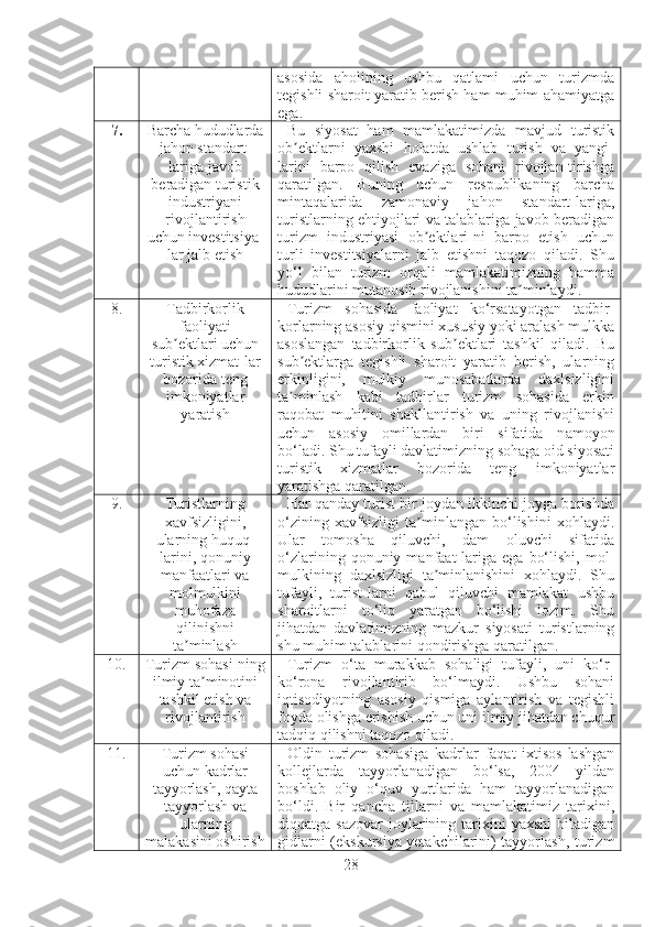 asosida   aholining   ushbu   qatlami   uchun   turizmda
tegishli sharoit yaratib berish ham muhim ahamiyatga
ega.
7. Barcha hududlarda
jahon standart-
lariga javob
beradigan turistik
industriyani
rivojlantirish
uchun investitsiya-
lar jalb etish Bu   siyosat   ham   mamlakatimizda   mavjud   turistik
ob ektlarni   yaxshi   holatda   ushlab   turish   va   yangi-ʼ
larini   barpo   qilish   evaziga   sohani   rivojlan-tirishga
qaratilgan.   Buning   uchun   respublikaning   barcha
mintaqalarida   zamonaviy   jahon   standart-lariga,
turistlarning ehtiyojlari va talablariga javob beradigan
turizm   industriyasi   ob ektlari-ni   barpo   etish   uchun	
ʼ
turli   investitsiyalarni   jalb   etishni   taqozo   qiladi.   Shu
yo‘l   bilan   turizm   orqali   mamlakatimizning   hamma
hududlarini mutanosib rivojlanishini ta minlaydi.	
ʼ
8. Tadbirkorlik
faoliyati
sub ektlari uchun	
ʼ
turistik xizmat - lar
bozorida teng
imkoniyatlar
yaratish Turizm   sohasida   faoliyat   ko‘rsatayotgan   tadbir-
korlarning asosiy qismini xususiy yoki aralash mulkka
asoslangan   tadbirkorlik   sub ektlari   tashkil   qiladi.   Bu	ʼ
sub ektlarga   tegishli   sharoit   yaratib   berish,   ularning	
ʼ
erkinligini,   mulkiy   munosabatlarda   daxlsizligini
ta minlash   kabi   tadbirlar   turizm   sohasida   erkin
ʼ
raqobat   muhitini   shakllantirish   va   uning   rivojlanishi
uchun   asosiy   omillardan   biri   sifatida   n a moyon
bo‘ladi. Shu tufayli davlatimizning sohaga oid siyosati
turistik   xizmatlar   bozorida   teng   imkoniyatlar
yaratishga qaratilgan.
9. Turistlarning
xavfsizligini,
ularning huquq-
lari ni , qonuniy
manfaatlari va
molmulki ni
muhofaza
qilinish ni
ta minlash	
ʼ Har qanday turist bir joydan ikkinchi joyga borishda
o‘zining   xavfsizligi   ta minlangan   bo‘lishini   xohlaydi.	
ʼ
Ular   tomosha   qiluvchi,   dam   oluvchi   sifatida
o‘zlarining   qonuniy   manfaat-lariga   ega   bo‘lishi,   mol-
mulkining   daxlsizligi   ta minlanishini   xohlaydi.   Shu	
ʼ
tufayli,   turist-larni   qabul   qiluvchi   mamlakat   ushbu
sharoitlarni   to‘liq   yaratgan   bo‘lishi   lozim.   Shu
jihatdan   davlatimizning   mazkur   siyosat i   turistlarning
shu muhim talablarini qondirishga qaratilgan.
10. Turizm sohasi - ning
ilmiy ta minotini	
ʼ
tashkil etish va
rivojlantirish Turizm   o‘ta   murakkab   sohaligi   tufayli,   uni   ko‘r-
ko‘rona   rivojlantirib   bo‘lmaydi.   Ushbu   sohani
iqtisodiyotning   asosiy   qismiga   aylantirish   va   tegishli
foyda olishga erishish uchun uni ilmiy jihatdan chuqur
tadqiq qilishni taqozo qiladi.
11. Turizm sohasi
uchun kadrlar
tayyorlash, qayta
tayyorlash va
ularning
malakasini oshirish Oldin   turizm   sohasiga   kadrlar   faqat   ixtisos-lashgan
kollejlarda   tayyorlanadigan   bo‘lsa,   2004   yildan
boshlab   oliy   o‘quv   yurtlarida   ham   tayyorlanadigan
bo‘ldi.   Bir   qancha   tillarni   va   mamlakatimiz   tarixini,
diqqatga sazovar   joylarining tarixini  yaxshi  biladigan
gidlarni (ekskursiya yetakchilarini) tayyorlash,   turizm
28 