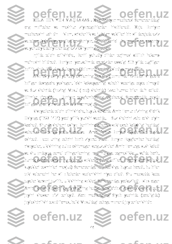 XOJA DONIYOR MAQBARASI.  Xoja Doniyor maqbarasi Samarqanddagi
eng   mo‘’tabar   va   mashhur   ziyoratgohlardan   hisoblanadi.   Xoja   Doniyor
maqbarasini uch din – islom, xristianlik va iudaizm vakillari bir xil darajada aziz
va tabarruk deb ziyorat qiladilar. Doniyor, Daniil, Daniel – bu musulmon, nasroniy
va yahudiy adabiyotlaridagi aziz avliyoning nomidir. 
Injilda   talqin   etilishicha,   Daniil   yahudiy   tilidan   tarjimasi   «Olloh   hakam»
ma’nosini   bildiradi.   Doniyor   Iyerusalimda   eramizdan   avvalgi   603   yilda   tug‘ilgan
bo‘lib, shoh Dovud va Sulaymon (Solomon) larning avlodiga mansubdir. 
Afsonaviy avliyo yahudiy asirlarning fors shohi tomonidan ozod etilishigacha
bo‘lgan   davrgacha   yashagan,   lekin   keksayganligi   sababli   vataniga   qayta   olmaydi
va   Suz   shahrida   (hozirgi   Mosul   (Iroq)   shahrida)   izzat-hurmat   bilan   dafn   etiladi.
Olimlar   o‘rtasida       Doniyor   payg‘ambarning   maqbarasi   Samarqandda   paydo
bo‘lganligi to‘g‘risida  turli talqinlar mavjud.
Rivoyatlarda talqin qilinishicha, buyuk sarkarda Amir Temur o‘zining Kichik
Osiyoga   (1397-1404)   yetti   yillik   yurishi   vaqtida,       Suz   shahrini   zabt   etish   qiyin
kechadi. Shunda shaharni avliyo Daniilning tabarruk xoki asrab kelishligi haqidagi
xabar   sohibqironga   yetib   borad   va     Amir   Temur   Donyor   Payg‘ambar   haqida
eshitadi.   Hatto   uning   qabrini   borib   ziyorat   qiladi.   Donyor   Payg‘ambar   haqidagi
rivoyatlar, u kishining quloq eshitmagan sarguzushtlari Amir Temurga xush keladi
va   shu   ondayoq   qamal   qilinganlarning     mol-mulkiga   tegmaslikka       va’da   berib,
buning evaziga avliyoning tabarruk xoklarini (o‘ng qo‘llari, o‘ng oyoqlari va bosh
suyaklari   taxminlari   mavjud)   Samarqandga   olib   ketishga   buyruq   beradi,   bu   bilan
toki   saltanatini   har   xil   ofatlardan   saqlanishini   niyat   qiladi.   Shu   maqsadda   katta
tuyalar   karvoni   tuzilib,   u   kishining   xoklari   Samarqandga   yetkaziladi.   Ixlos   etgan
Amir   Temur   Donyor   Payg‘ambarning   haqiga   katta   e’tibor   zoxir   etib,   uning   qabr
joyini   shaxsan   o‘zi   tanlaydi.   Zero   maqbaraning   Siyob   yaqinida   (tepaligida)
joylashtirilishi tasodif emas, balki Mosuldagi qabrga monand joy tanlanishidir.
46 