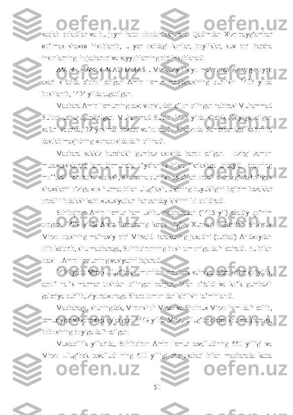 saqlab   qoladilar   va   bu   joyni   hatto   obodonlashtiradi.   Qadimdan   Xizr   payg‘ambar
«o‘lmas   shaxs»   hisoblanib,   u   yer   ostidagi   konlar,   boyliklar,   suv   piri   barcha
insonlarning  hojatbarori va sayyohlarning piri hisoblanadi. 
AMIR   TEMUR   MAQBARASI.   Markaziy   Osiyo   me’morchiligining   noyob
asari   sifatida   e’tirof   etilgan   Amir   Temur   maqbarasining   qurilishi   1403   yilda
boshlanib, 1424 yilda tugatilgan. 
Maqbara Amir Temurning taxt vorisi, deb e’lon qilingan nabirasi Muhammad
Sulton   uchun   qurdirilgan.   Muhammad   Sulton   1403   yilda   Kichik   Osiyoga   qilgan
safari   vaqtida,   29   yoshida   bevaqt   vafot   etadi.   Shahzoda   Samarqandga   keltirilib,
dastlab masjidning xonaqosida dafn qilinadi. 
Maqbara   sakkiz   burchakli   gumbaz   asosida   barpo   etilgan.   Hozirgi   zamon
mutaxassislarini   ham   birmuncha   o‘ychanlik   bilan   fikrlashga   undaydi.   Binoning
mo‘’tadil haroratini saqlash, Sharqona qurilish uslublari orqali el ardog‘ida bo‘lgan
shaxslarni o‘ziga xos hurmat bilan ulug‘lash, ularning buyukligini bejirim bezaklar
orqali ifodalash kabi xususiyatlari har qanday kishini lol qoldiradi. 
Sohibqiron   Amir   Temur   ham   ushbu   maqbaradan   (1405   yil)   abadiy   qo‘nim
topgan.   1409   yilda   Amir   Temurning   kenja   o‘g‘li,   Xuroson   hukmdori   Shohrux
Mirzo   otasining   ma’naviy   piri   Mirsaid   Barakaning   jasadini   (turbati)   Andxoydan
olib keltirib, shu maqbaraga, Sohibqironning bosh tomoniga dafn ettiradi. Bu bilan
otasi – Amir Temurning vasiyatini bajaradi. 
1424 yilda Mirzo Ulug‘bek tomonidan maqbara sahniga qabrtoshlar qo‘yilib,
atrofi   nafis   marmar   toshdan   qilingan   panjara   bilan   o‘raldi   va   ko‘k   gumbazli
galeriya qurilib, ziyoratxonaga Sharq tomon dan kirilishi ta’minlandi. 
Maqbaraga, shuningdek, Mironshoh Mirzo va Shohrux Mirzo ham dafn etilib,
temuriylar xilxonasiga aylangan. 1449 yilda Mirzo Ulug‘bek ham shu maqbaraga,
bobosining poyiga dafn etilgan. 
Mustaqillik   yillarida,   Sohibqiron   Amir   Temur   tavalludining   660   yilligi   va
Mirzo   Ulug‘bek   tavalludi   ning   600   yilligi   munosabati   bilan   maqbarada   katta
50 