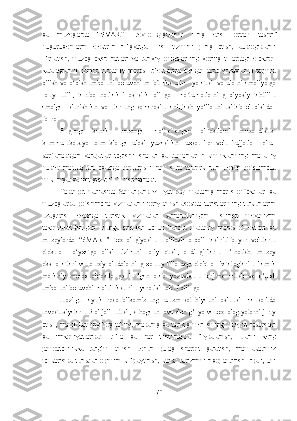 va   muzeylarda   “ SMART ”   texnologiyalarini   joriy   etish   orqali   tashrif
buyuruvchilarni   elektron   ro‘yxatga   olish   tizimini   joriy   etish,   audiogidlarni
o‘rnatish,   muzey   eksponatlari   va   tarixiy   obidalarning   xorijiy   tillardagi   elektron
kataloglarini   h amda madaniy meros ob ektlariga bitilgan  arab  yozuvlarini  tarjimaʼ
q ilish  va o‘ q ish  imkonini   beruvchi  mobil  dasturini    yaratish   va ularni   amaliyotga
joriy   qilib,   tajriba   natijalari   asosida   olingan   ma lumotlarning   qiyosiy   tah	
ʼ l ilini
amalga   oshirishdan   va   ularning   samarasini   aniqlash   yo‘llarini   ishlab   chiqishdan
iborat.
Bugungi   kunda,   turizmga   mo‘ljallangan   ob ektlarni   muxandislik-	
ʼ
kommunikatsiya   tarmok l ariga   ulash   yuzasidan   ruxsat   beruvchi   hujjatlar   uchun
sarflanadigan   xarajatlar   tegishli   shahar   va   tumanlar   h okimliklarining   ma h alliy
budjet   mabla g‘ lari   evaziga   q oplanishi   ham   soha   tadbirkorlari   uchun   qo‘shimcha
imkoniyat va imtiyoz bo‘lib hisoblanadi. 
Tadqiqot   natijasida   Samarqand   viloyatidagi   madaniy   meros   ob ekt-lari   va	
ʼ
muzeylarda  qo‘shimcha   xizmatlarni   joriy  qilish   asosida   turistlar - ning   turkunlarini
uzaytirish   evaziga   turistik   xizmatlar   samaradorligini   oshirish   mexanizmi
takomillashtirilgan .   Bunga   erishish   uchun   barcha   madaniy   meros   ob ektlari   va
ʼ
muzeylarda   “ SMART ”   texnologiya si ni   qo‘llash   orqali   tashrif   buyuruvchilarni
elektron   ro‘yxatga   olish   tizimini   joriy   etish,   audiogidlarni   o‘rnatish,   muzey
eksponatlari va tarixiy obidalarning xorijiy tillardagi elektron kataloglarini   h amda
madaniy   meros   ob ektlariga   bitilgan   arab   yozuvlarini   tarjima  	
ʼ q ilish   va   o‘ q ish
imkonini beruvchi mobil dasturini yaratish taklif qilingan.
Hozirgi   paytda   respublikamizning   turizm   salohiyatini   oshirish   maqsadida
investitsiyalarni faol jalb qilish, sohaga innovatsion g‘oya va texnologiyalarni joriy
etish,   mamlakatning   boy   tabiiy,   madaniy   va   tarixiy   merosining   mavjud   resurslari
va   imkoniyatlaridan   to‘la   va   har   tomonlama   foydalanish,   ularni   keng
jamoatchilikka   targ‘ib   qilish   uchun   qulay   sharoit   yaratish,   mamlakatimiz
ichkarisida turistlar oqimini  ko‘paytirish, kirish turizmini  rivojlantirish orqali, uni
70 