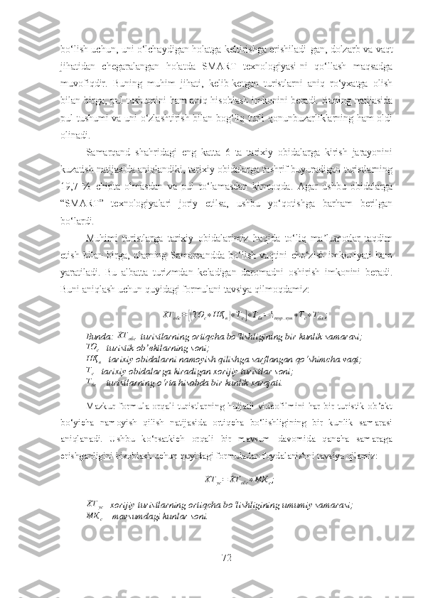 bo‘lish uchun, uni o‘lchaydigan holatga keltirishga erishiladi - gan, dolzarb va vaqt
jihatidan   chegaralangan   holatda   SMART   texnologiyasi - ni   qo‘llash   maqsadga
muvofiqdir.   Buning   muhim   jihati,   kelib-ketgan   turistlarni   aniq   ro‘yxatga   olish
bilan birga, pul  tushumini  ham aniq hisoblash imkonini beradi. Buning natijasida
pul tushumi va uni o‘zlashtirish bilan bog‘liq turli qonunbuzarliklarning ham oldi
olinadi.
Samarqand   shahridagi   eng   katta   6   ta   tarixiy   obidalarga   kirish   jarayonini
kuzatish natijasida aniqlandiki, tarixiy obidalarga tashrif buyuradigan turistlarning
19,7   %   chipta   olmasdan   va   pul   to‘lamasdan   kirmoqda.   Agar   ushbu   obidalarga
“ SMART ”   texnologiyalari   joriy   etilsa,   ushbu   yo‘qotishga   barham   berilgan
bo‘lardi.
Muhimi   turistlarga   tarixiy   obidalarimiz   haqida   to‘liq   ma lumotlar   taqdimʼ
etish   bilan   birga,   ularning   Samarqandda   bo‘lish   vaqtini   cho‘zish   imkoniyati   ham
yaratiladi.   Bu   albatta   turizmdan   keladigan   daromadni   oshirish   imkonini   beradi.
Buni aniqlash uchun quyidagi formulani tavsiya qilmoqdamiz:
ХТ
обс =	
[( ТО
с ∗ НҚ
в	) ∗ Т
с	] ∗ Т
бх = 1
тур . кун ∗ Т
с ∗ Т
бх ;
Bunda:  ХТ
обс –turist lar ning ortiqcha bo‘lishligining bir kunlik samarasi; 
ТО
с – turistik ob ektlarning soni;	
ʼ
НҚ
в – tarixiy obidalarni n a moyish qilishga sarflangan qo‘shimcha vaqt;
Т
с – tarixiy obidalarga kiradigan xorijiy turistlar soni;	
Тбх
 – turistlarning o‘rta hisobda bir kunlik xarajati.
Mazkur formula orqali turistlarning hujjatli videofilmini har bir turistik ob ekt	
ʼ
bo‘yicha   namoyish   qilish   natijasida   ortiqcha   bo‘lishligining   bir   kunlik   samarasi
aniqlanadi.   Ushbu   ko‘rsatkich   orqali   bir   mavsum   davomida   qancha   samaraga
erishganligini hisoblash uchun quyidagi formuladan foydalanishni tavsiya qilamiz:
ХТ
ус = ХТ
обс ∗ МК
с ;	
ХТ	ус
– xorijiy turistlarning ortiqcha bo‘lishligining umumiy samarasi;	
МК	с
 – mavsumdagi kunlar soni.
72 