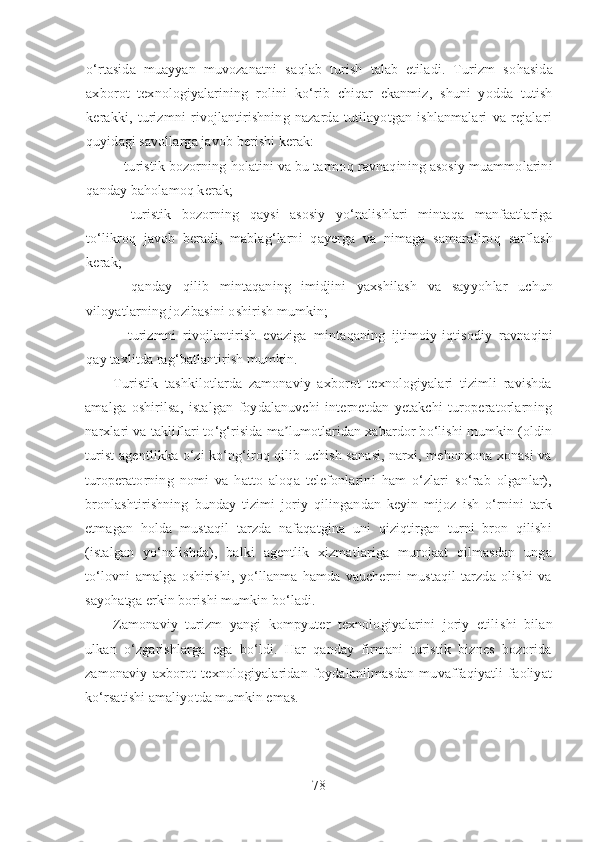 o‘ rtasida   muayyan   muvozanatni   sa q lab   turish   talab   etiladi.   Turizm   so h asida
axborot   texnologiyalarining   rolini   k o‘ rib   chi q ar   ekanmiz,   shuni   yodda   tutish
kerakki,   turizmni   rivojlantirishning   nazarda   tutilayotgan   ishlanmalari   va   rejalari
q uyidagi savollarga javob berishi kerak:
-  turi stik  bozorning  h olatini va bu tarmo q  ravna q ining asosiy muammolarini
q anday ba h olamo q  kerak;
-   turi stik   bozorning   q aysi   asosiy   y o‘ nalishlari   minta q a   manfaatlariga
t o‘ likro q   javob   beradi,   mabla g‘ larni   q ayerga   va   nimaga   samaraliro q   sarflash
kerak;
-   q anday   q ilib   minta q aning   imidjini   yaxshilash   va   sayyo h lar   uchun
viloyatlarning jozibasini oshirish mumkin;
-   turizmni   rivojlantirish   evaziga   minta q aning   ijtimoiy-i q tisodiy   ravna q ini
q ay taxlitda ra g‘ batlantirish mumkin.
Turistik   tashkilotlarda   zamonaviy   axborot   texnologiyalari   tizimli   ravishda
amalga   oshirilsa,   istalgan   foydalanuvchi   internetdan   yetakchi   turoperatorlarning
narxlari va takliflari to‘g‘risida ma lumotlaridan xabardor bo‘lishi mumkin (oldinʼ
turist agentlikka o‘zi ko‘ng‘iroq qilib uchish sanasi, narxi, mehonxona xonasi va
turoperatorning   nomi   va   hatto   aloqa   telefonlarini   ham   o‘zlari   so‘rab   olganlar),
bronlashtirishning   bunday   tizimi   joriy   qilingandan   keyin   mijoz   ish   o‘rnini   tark
etmagan   holda   mustaqil   tarzda   nafaqatgina   uni   qiziqtirgan   turni   bron   qilishi
(istalgan   yo‘nalishda),   balki   agentlik   xizmatlariga   murojaat   qilmasdan   unga
to‘lovni   amalga   oshirishi,   yo‘llanma   hamda   vaucherni   mustaqil   tarzda   olishi   va
sayohatga erkin borishi mumkin bo‘ladi. 
Zamonaviy   turizm   yangi   kompyuter   texnologiyalarini   joriy   etili shi   bilan
ulkan   o‘zgarishlarga   ega   bo‘ldi.   Har   qanday   firmani   turistik   biznes   bozorida
zamonaviy   axborot   texnologiyalaridan   foydalanilmasdan   muvaffaqiyatli   faoliyat
ko‘rsatishi amaliyotda mumkin emas.
78 