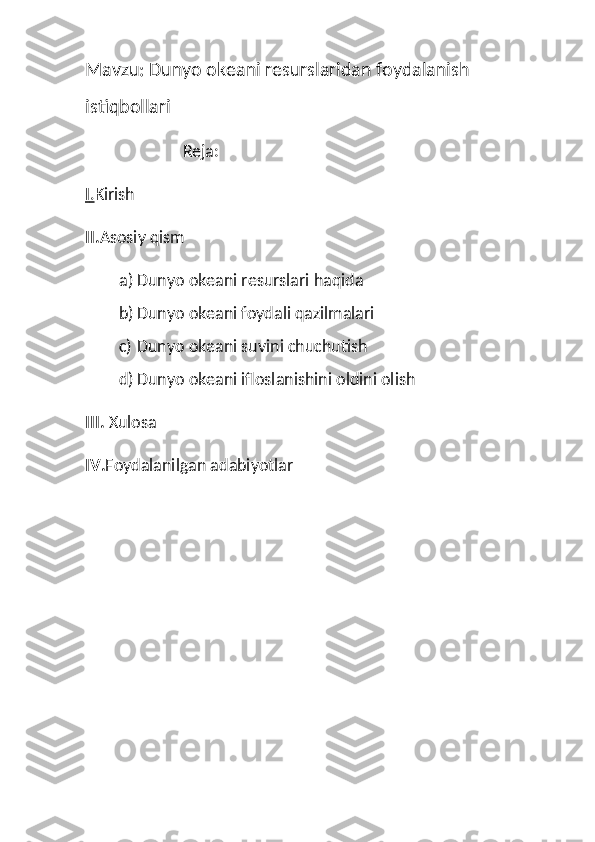 Mavzu: Dunyo okeani resurslaridan foydalanish 
istiqbollari
                        Reja:
I   .   Kirish
II. Asosiy qism
a) Dunyo okeani resurslari haqida
b) Dunyo okeani foydali qazilmalari
c) Dunyo okeani suvini chuchutish
d) Dunyo okeani ifloslanishini oldini olish
III.  Xulosa
IV. Foydalanilgan adabiyotlar 