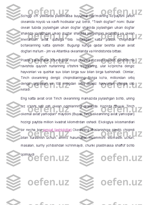 So'nggi   o'n   yilliklarda   plastmassa   buyumlar   iste'molining   ko'payishi   jahon
okeanida   noyob   va   xavfli   hodisalar   yuz   berdi,   "Trash   dog'lari"   nomi.   Bular
okean   tubida   joylashgan   ulkan   dog'lar   shaklida   joylashgan   ulkan   dog'lar
shaklida   joylashgan   ulkan   dog'lar   shaklida   joylashgan   axlatning   va   okean
linerlaridan   axlat   qutisiga   olib   keladigan   katta   plastik   chiqindilar
bo'laklarining   katta   qismidir.   Bugungi   kunga   qadar   beshta   ulkan   axlat
dog'lari ma'lum - jim va Atlantika okeanlarida va Hindistonda bittasi.
Plastik zarrachalar, shuningdek moyli plyonka yuzasida suzish, qo'shimcha
ravishda   quyosh   nurlarining   o'tishini   o'zgartiring,   ular   ko'pincha   dengiz
hayvonlari   va   qushlar   suv   bilan   birga   suv   bilan   birga   tushishadi.   Olimlar,
Tinch   okeanining   dengiz   chiqindilarining   fikriga   ko'ra,   milliondan   ortiq
dengiz   qirg'oqlari   va   100   mingdan   ortiq   dengiz   hayvonlari   o'limga   olib
keladi.
Eng   katta   axlat   oroli   Tinch   okeanining   markazida   joylashgan   bo'lib,   uning
tez   o'sishi   suv   osti   okean   oqimlarining   qiralarida.   Hozirda   "Buyuk   Tinch
okemal axlat yamoqlari" maydoni (Buyuk Tinch okeanining axlat yamoqlari)
hozirgi   paytda   million   kvadrat   kilometrdan   oshadi.   Ekologiya   ixlosmandlari
bir   necha   bor   jamoat   tashkilotlari   Okeanning   ifloslanishiga   plastik   chiqindi
bilan   kurashish   uchun,   ammo   hukumatlar   muammoni   sezmaslik   uchun,
masalan,   sun'iy   yo'ldoshdan   ko'rinmaydi,   chunki   plastmassa   shaffof   bo'lib
qolmaydi   
