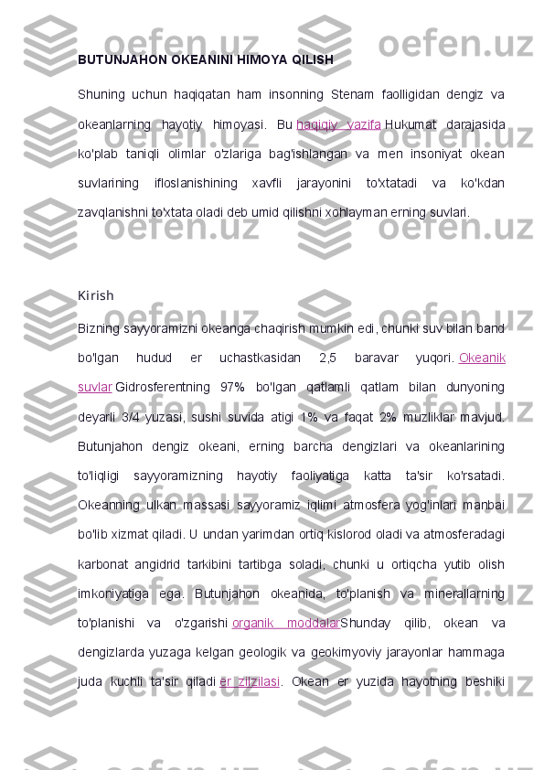 BUTUNJAHON OKEANINI HIMOYA QILISH
Shuning   uchun   haqiqatan   ham   insonning   Stenam   faolligidan   dengiz   va
okeanlarning   hayotiy   himoyasi.   Bu   haqiqiy   vazifa   Hukumat   darajasida
ko'plab   taniqli   olimlar   o'zlariga   bag'ishlangan   va   men   insoniyat   okean
suvlarining   ifloslanishining   xavfli   jarayonini   to'xtatadi   va   ko'kdan
zavqlanishni to'xtata oladi deb umid qilishni xohlayman erning suvlari.
Kirish
Bizning sayyoramizni okeanga chaqirish mumkin edi, chunki suv bilan band
bo'lgan   hudud   er   uchastkasidan   2,5   baravar   yuqori.   Okeanik
suvlar   Gidrosferentning   97%   bo'lgan   qatlamli   qatlam   bilan   dunyoning
deyarli   3/4   yuzasi,   sushi   suvida   atigi   1%   va   faqat   2%   muzliklar   mavjud.
Butunjahon   dengiz   okeani,   erning   barcha   dengizlari   va   okeanlarining
to'liqligi   sayyoramizning   hayotiy   faoliyatiga   katta   ta'sir   ko'rsatadi.
Okeanning   ulkan   massasi   sayyoramiz   iqlimi   atmosfera   yog'inlari   manbai
bo'lib xizmat qiladi. U undan yarimdan ortiq kislorod oladi va atmosferadagi
karbonat   angidrid   tarkibini   tartibga   soladi,   chunki   u   ortiqcha   yutib   olish
imkoniyatiga   ega.   Butunjahon   okeanida,   to'planish   va   minerallarning
to'planishi   va   o'zgarishi   organik   moddalar Shunday   qilib,   okean   va
dengizlarda   yuzaga   kelgan   geologik   va   geokimyoviy   jarayonlar   hammaga
juda   kuchli   ta'sir   qiladi   er   zilzilasi .   Okean   er   yuzida   hayotning   beshiki 
