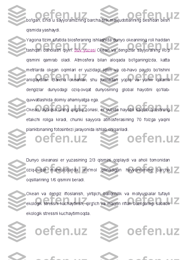 bo'lgan; Endi u sayyoramizning barcha tirik mavjudotlarining beshdan besh
qismida yashaydi.
Yagona tizim sifatida biosferaning ishlashida dunyo okeanining roli haddan
tashqari   baholash   qiyin.   Suv   yuzasi   Okean   va   dengizlar   sayyoraning   ko'p
qismini   qamrab   oladi.   Atmosfera   bilan   aloqada   bo'lganingizda,   katta
metrlarda   okean   oqimlari   er   yuzidagi   iqlim   va   ob-havo   paydo   bo'lishini
aniqlaydilar.   Barcha   okeanlar,   shu   jumladan   yopiq   va   yarim   qalamli
dengizlar   dunyodagi   oziq-ovqat   dunyosining   global   hayotini   qo'llab-
quvvatlashida doimiy ahamiyatga ega.
Okean,   ayniqsa   uning   qirg'oq   zonasi,   er   yuzida   hayotni   saqlab   qolishning
etakchi   roliga   kiradi,   chunki   sayyora   atmosferasining   70   foizga   yaqini
planktonaning fotosintezi jarayonida ishlab chiqariladi.
Dunyo   okeanasi   er   yuzasining   2/3   qismini   qoplaydi   va   aholi   tomonidan
oziq-ovqat   mahsulotlarida   iste'mol   qilinadigan   hayvonlarning   barcha
oqsillarining 1/6 qismini beradi.
Okean   va   dengiz   ifloslanish,   yirtqich   baliqchilik   va   mollyuskalar   tufayli
ekologik   stressni   kuchaytirish,   qirg'ich   va   marjon   riflari   buzilganligi   sababli
ekologik stressni kuchaytirmoqda. 