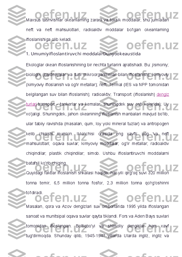 Maxsus tashvishlar   okeanlarning  zararli  va  toksik  moddalar,  shu jumladan
neft   va   neft   mahsulotlari,   radioaktiv   moddalar   bo'lgan   okeanlarning
ifloslanishiga olib keladi.
1.   Umumiy ifl oslant iruv chi moddalarDuny ook eaust ida
Ekologlar okean ifloslanishining bir nechta turlarini ajratishadi. Bu: jismoniy;
biologik   (bakteriyalar   va   turli   mikroorganizmlar   bilan   ifloslanish);   kimyoviy
(kimyoviy ifloslanish va og'ir metallar); neft; Termal (IES va NPP tomonidan
belgilangan   suv   bilan   ifloslanish);   radioaktiv;   Transport   (ifloslanish)   dengiz
turlari   transport   -   tankerlar   va   kemalar,   shuningdek   suv   osti   kelarida);   Uy
xo'jaligi. Shuningdek, jahon okeanining ifloslanish manbalari mavjud bo'lib,
ular   tabiiy  ravishda  (masalan,   qum,   loy  yoki  mineral  tuzlar)   va  antropogen
kelib   chiqishi   mumkin.   Ikkinchisi   orasida   eng   xavfli:   yog   'va   neft
mahsulotlari;   oqava   suvlar;   kimyoviy   moddalar;   og'ir   metallar;   radioaktiv
chiqindilar;   plastik   chiqindilar;   simob.   Ushbu   ifloslantiruvchi   moddalarni
batafsil ko'rib chiqing.
Quyidagi faktlar ifloslanish shkalasi haqida: har yili qirg'oq suvi 320 million
tonna   temir,   6,5   million   tonna   fosfor,   2,3   million   tonna   qo'rg'oshinni
to'ldiradi.
Masalan,   qora   va   Azov   dengizlari   suv   omborlarida   1995   yilda   ifloslangan
sanoat va munitsipal oqava suvlar qayta tiklandi. Fors va Aden Bays suvlari
tomonidan   ifloslangan.   Boltiqbo'yi   va   shimoliy   dengizlar   ham   xavf
tug'dirmoqda.   Shunday   qilib,   1945-1947   yillarda   Ularda   ingliz,   ingliz   va 