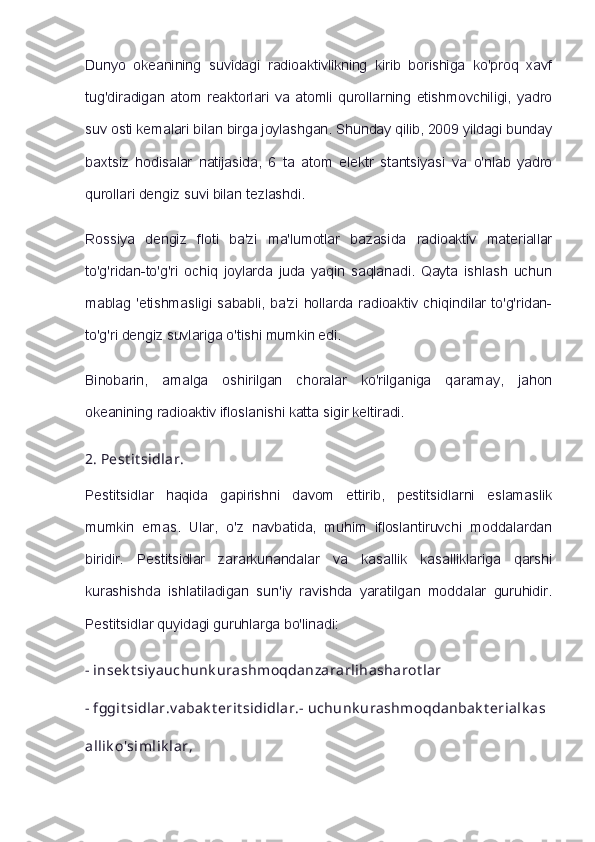 Dunyo   okeanining   suvidagi   radioaktivlikning   kirib   borishiga   ko'proq   xavf
tug'diradigan   atom   reaktorlari   va   atomli   qurollarning   etishmovchiligi,   yadro
suv osti kemalari bilan birga joylashgan. Shunday qilib, 2009 yildagi bunday
baxtsiz   hodisalar   natijasida,   6   ta   atom   elektr   stantsiyasi   va   o'nlab   yadro
qurollari dengiz suvi bilan tezlashdi.
Rossiya   dengiz   floti   ba'zi   ma'lumotlar   bazasida   radioaktiv   materiallar
to'g'ridan-to'g'ri   ochiq   joylarda   juda   yaqin   saqlanadi.   Qayta   ishlash   uchun
mablag 'etishmasligi  sababli, ba'zi hollarda  radioaktiv chiqindilar  to'g'ridan-
to'g'ri dengiz suvlariga o'tishi mumkin edi.
Binobarin,   amalga   oshirilgan   choralar   ko'rilganiga   qaramay,   jahon
okeanining radioaktiv ifloslanishi katta sigir keltiradi.
2.   Pest it sidlar.
Pestitsidlar   haqida   gapirishni   davom   ettirib,   pestitsidlarni   eslamaslik
mumkin   emas.   Ular,   o'z   navbatida,   muhim   ifloslantiruvchi   moddalardan
biridir.   Pestitsidlar   zararkunandalar   va   kasallik   kasalliklariga   qarshi
kurashishda   ishlatiladigan   sun'iy   ravishda   yaratilgan   moddalar   guruhidir.
Pestitsidlar quyidagi guruhlarga bo'linadi:
-   insek t siy auchunk urashmoqdanzararlihasharot lar
-   fggit sidlar.v abak t erit sididlar.-   uchunk urashmoqdanbak t erialk as
allik o'simlik lar, 