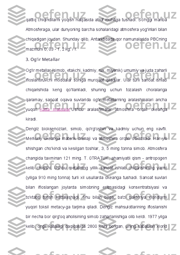 qattiq   chiqindilarni   yoqish   natijasida   atrof   muhitga   tushadi.   So'nggi   manba
Atmosferaga, ular dunyoning barcha sohalaridagi atmosfera yog'inlari bilan
chiqadigan joydan. Shunday qilib, Antarktidada qor namunalarida PBCning
mazmuni 0, 03 - 1, 2 kg. / l.
3.   Og'ir   Met allar
Og'ir metallar (simob, etakchi, kadmiy, rux, miyenik) umumiy va juda zaharli
ifloslantiruvchi   moddalar   soniga   murojaat   qiladilar.   Ular   turli   sanoat   ishlab
chiqarishida   keng   qo'llaniladi,   shuning   uchun   tozalash   choralariga
qaramay,   sanoat   oqava   suvlarida   og'ir   metallarning   aralashmalari   ancha
yuqori.   Katta   massalar   Ushbu   aralashmalar   atmosfera   orqali   okeanga
kiradi.
Dengiz   bioksenozlari,   simob,   qo'rg'oshin   va   kadmiy   uchun   eng   xavfli.
Merkuriy   okeanga   materik   drenaji   va   atmosfera   orqali   o'tkaziladi.   Har   yili
shishgan   cho'kindi   va   kesilgan   toshlar,   3,   5   ming   tonna   simob.   Atmosfera
changida  taxminan  121  ming.   T.   0TRATUK,   ahamiyatli  qism   -  antropogen
kelib   chiqishi.   Ushbu   metallning   yillik   sanoat   ishlab   chiqarishining   yarmi
(yiliga   910   ming   tonna)   turli   xil   usullarda   okeanga   tushadi.   Sanoat   suvlari
bilan   ifloslangan   joylarda   simobning   eritmasidagi   konsentratsiyasi   va
to'xtatib   turish   kattalashadi.   Shu   bilan   birga,   ba'zi   bakteriya   xloridlarni
yuqori   toksil   metacy-ga   tarjima   qiladi.   Dengiz   mahsulotlarining   ifloslanishi
bir necha bor qirg'oq aholisining simob zaharlanishiga olib keldi. 1977 yilga
kelib,   ongli   kasalligi   daqiqasida   2800   kishi   bo'lgan,   uning   sabablari   xlorid 