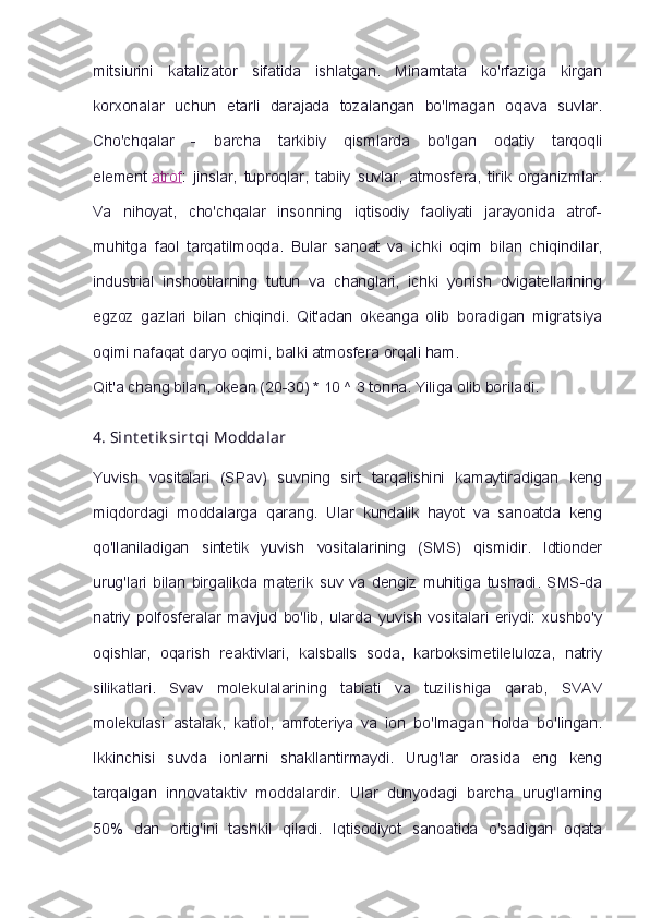 mitsiurini   katalizator   sifatida   ishlatgan.   Minamtata   ko'rfaziga   kirgan
korxonalar   uchun   etarli   darajada   tozalangan   bo'lmagan   oqava   suvlar.
Cho'chqalar   -   barcha   tarkibiy   qismlarda   bo'lgan   odatiy   tarqoqli
element   atrof :   jinslar,   tuproqlar,   tabiiy   suvlar,   atmosfera,   tirik   organizmlar.
Va   nihoyat,   cho'chqalar   insonning   iqtisodiy   faoliyati   jarayonida   atrof-
muhitga   faol   tarqatilmoqda.   Bular   sanoat   va   ichki   oqim   bilan   chiqindilar,
industrial   inshootlarning   tutun   va   changlari,   ichki   yonish   dvigatellarining
egzoz   gazlari   bilan   chiqindi.   Qit'adan   okeanga   olib   boradigan   migratsiya
oqimi nafaqat daryo oqimi, balki atmosfera orqali ham.
Qit'a chang bilan, okean (20-30) * 10 ^ 3 tonna. Yiliga olib boriladi.
4.   Sint et ik sirt qi   Moddalar
Yuvish   vositalari   (SPav)   suvning   sirt   tarqalishini   kamaytiradigan   keng
miqdordagi   moddalarga   qarang.   Ular   kundalik   hayot   va   sanoatda   keng
qo'llaniladigan   sintetik   yuvish   vositalarining   (SMS)   qismidir.   Idtionder
urug'lari   bilan   birgalikda   materik   suv   va   dengiz   muhitiga   tushadi.   SMS-da
natriy   polfosferalar   mavjud   bo'lib,   ularda   yuvish   vositalari   eriydi:   xushbo'y
oqishlar,   oqarish   reaktivlari,   kalsballs   soda,   karboksimetileluloza,   natriy
silikatlari.   Svav   molekulalarining   tabiati   va   tuzilishiga   qarab,   SVAV
molekulasi   astalak,   katiol,   amfoteriya   va   ion   bo'lmagan   holda   bo'lingan.
Ikkinchisi   suvda   ionlarni   shakllantirmaydi.   Urug'lar   orasida   eng   keng
tarqalgan   innovataktiv   moddalardir.   Ular   dunyodagi   barcha   urug'larning
50%   dan   ortig'ini   tashkil   qiladi.   Iqtisodiyot   sanoatida   o'sadigan   oqata 