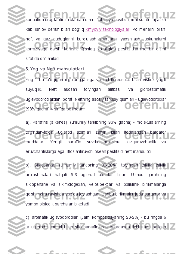 sanoatida urug'lantirish ulardan ularni flotatsiya boyitish, mahsulotni ajratish
kabi   ishlov   berish   bilan   bog'liq   kimyoviy   texnologiyalar ,   Polimerlarni   olish,
neft   va   gaz   quduqlarini   burg'ulash   shartlarini   yaxshilash,   uskunalarni
korroziyaga   qarshi   kurash.   Qishloq   xo'jaligida   pestitsidlarning   bir   qismi
sifatida qo'llaniladi.
5.   Y og 'v a   Neft  mahsulot lari
Yog   '-   bu   to'q   jigarrang   rangga   ega   va   zaif   florecence   bilan   viskoz   yog'li
suyuqlik.   Neft   asosan   to'yingan   alifbasli   va   gidroezomatik
uglevodorodlardan iborat. Neftning asosiy tarkibiy qismlari - uglevodorodlar
(98% gacha) 4 sinfga bo'lingan:
a).   Parafins   (alkenes).   (umumiy   tarkibning   90%   gacha)   -   molekulalarning
to'g'ridan-to'g'ri   uglerod   atomlari   zanjiri   bilan   ifodalangan   barqaror
moddalar.   Yengil   paraffin   suvda   maksimal   o'zgaruvchanlik   va
eruvchanliklarga ega. Ifloslantiruvchi okean pestitsidi neft mahsuloti
b).   Sikloparka;   (Umumiy   tarkibning   30-20%)   to'yingan   tsiklik   tsiklik
aralashmalari   halqali   5-6   uglerod   atomlari   bilan.   Ushbu   guruhning
siklopenane   va   siklmologexan,   velosipektlari   va   poliklinik   birikmalariga
qo'shimcha ravishda yog'da joylashgan. Ushbu birikmalar juda barqaror va
yomon biologik parchalanib ketadi.
c).   aromatik  uglevodorodlar.   (Jami   kompozitsiyaning   20-2%)   -   bu   ringda   6
ta   uglerod   atomlari   bilan   sikloparkafinlarga   qaraganda   lichinkada   bo'lgan 