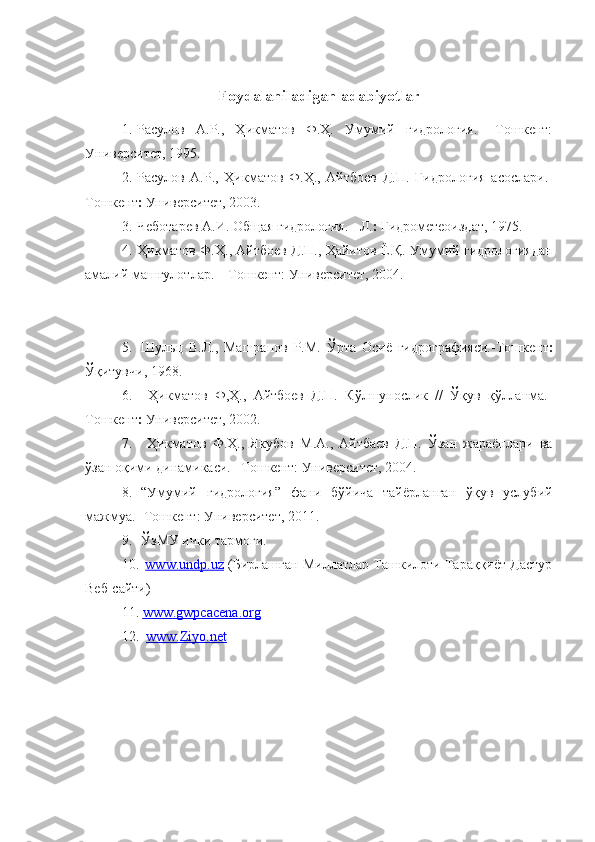 Foydalaniladigan  adabiyotlar 
1. Расулов   А.Р.,   Ҳикматов   Ф.Ҳ.   Умумий   гидрология.   –Тошкент:
Университет, 1995.
2. Расулов   А.Р.,   Ҳикматов   Ф.Ҳ.,   Айтбоев   Д.П.   Гидр ология   асослари.-
Тошкент   Универ ситет, 2003.
3. Чеботарев А.И. Общая гидрология. - Л.   Гидрометеоиздат, 1975.
4. Ҳикматов Ф.Ҳ., Айтбоев Д.П. , Ҳайитов Ё.Қ. Умумий гидрологиядан
амалий машғулотлар. – Тошкент: Университет, 2004.
5. Шульц   В.Л.,   Машрапов   Р.М.   Ўрта   Осиё   гидрографияси.-Тошкент 
Ўқитувчи, 1968. 
6.   Ҳикматов   Ф,Ҳ.,   Айтбоев   Д.П.   Кўлшунослик   //   Ўқув   қўлланма.-
Тошкент   Университет, 2002.
7.   Ҳикматов   Ф.Ҳ.,   Якубов   М.А.,   Айтбаев   Д.П.   Ўзан   жараёнлари   ва
ўзан оқими динамикаси. –Тошкент: Университет, 2004.
8. “Умумий   гидрология”   фани   бўйича   тайёрланган   ўқув   услубий
мажмуа.- Тошкент: Университет, 2011.
9. ЎзМУ ички тармоғи.
10.   www    .   undp    .   uz     (Бирлашган Миллатлар Ташкилоти Тараққиёт Дастур
Веб-сайти)
11 .   www    .   gwpcacena    .   org   
12 .   www.Ziyo.net 