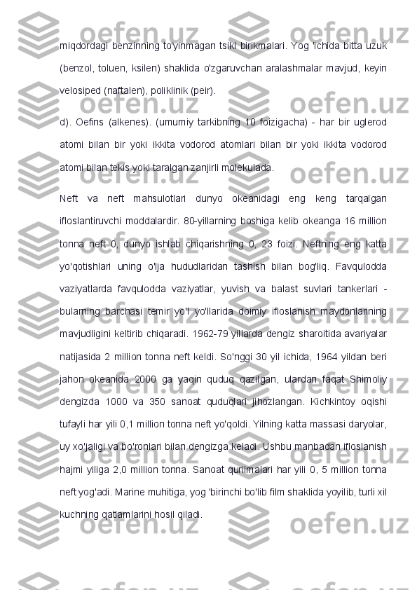 miqdordagi   benzinning  to'yinmagan   tsikl  birikmalari.   Yog   'ichida   bitta   uzuk
(benzol,   toluen,   ksilen)   shaklida   o'zgaruvchan   aralashmalar   mavjud,   keyin
velosiped (naftalen), poliklinik (peir).
d).   Oefins   (alkenes).   (umumiy   tarkibning   10   foizigacha)   -   har   bir   uglerod
atomi   bilan   bir   yoki   ikkita   vodorod   atomlari   bilan   bir   yoki   ikkita   vodorod
atomi bilan tekis yoki taralgan zanjirli molekulada.
Neft   va   neft   mahsulotlari   dunyo   okeanidagi   eng   keng   tarqalgan
ifloslantiruvchi   moddalardir.   80-yillarning   boshiga   kelib   okeanga   16   million
tonna   neft   0,   dunyo   ishlab   chiqarishning   0,   23   foizi.   Neftning   eng   katta
yo'qotishlari   uning   o'lja   hududlaridan   tashish   bilan   bog'liq.   Favqulodda
vaziyatlarda   favqulodda   vaziyatlar,   yuvish   va   balast   suvlari   tankerlari   -
bularning   barchasi   temir   yo'l   yo'llarida   doimiy   ifloslanish   maydonlarining
mavjudligini keltirib chiqaradi. 1962-79 yillarda dengiz sharoitida avariyalar
natijasida  2  million  tonna neft   keldi.   So'nggi  30  yil  ichida,   1964 yildan  beri
jahon   okeanida   2000   ga   yaqin   quduq   qazilgan,   ulardan   faqat   Shimoliy
dengizda   1000   va   350   sanoat   quduqlari   jihozlangan.   Kichkintoy   oqishi
tufayli har yili 0,1 million tonna neft yo'qoldi. Yilning katta massasi daryolar,
uy xo'jaligi va bo'ronlari bilan dengizga keladi. Ushbu manbadan ifloslanish
hajmi   yiliga   2,0  million   tonna.   Sanoat   qurilmalari   har   yili   0,   5  million   tonna
neft yog'adi. Marine muhitiga, yog 'birinchi bo'lib film shaklida yoyilib, turli xil
kuchning qatlamlarini hosil qiladi. 