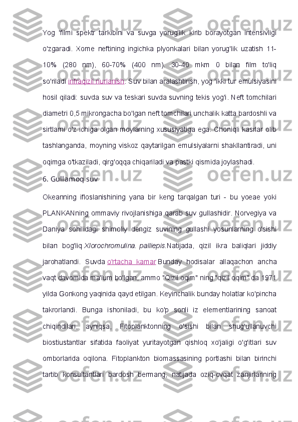 Yog   'filmi   spektr   tarkibini   va   suvga   yorug'lik   kirib   borayotgan   intensivligi
o'zgaradi.   Xome   neftining   ingichka   plyonkalari   bilan   yorug'lik   uzatish   11-
10%   (280   nm),   60-70%   (400   nm).   30-40   mkm   0   bilan   film   to'liq
so'riladi   infraqizil nurlanish . Suv bilan aralashtirish, yog 'ikki tur emulsiyasini
hosil qiladi: suvda suv va teskari suvda suvning tekis yog'i. Neft tomchilari
diametri 0,5 mikrongacha bo'lgan neft tomchilari unchalik katta bardoshli va
sirtlarni  o'z  ichiga  olgan  moylarning  xususiyatiga  ega.   Choniqli  kasrlar  olib
tashlanganda,   moyning   viskoz   qaytarilgan   emulsiyalarni   shakllantiradi,   uni
oqimga o'tkaziladi, qirg'oqqa chiqariladi va pastki qismida joylashadi.
6.   Gullamoq   suv
Okeanning   ifloslanishining   yana   bir   keng   tarqalgan   turi   -   bu   yoeae   yoki
PLANKANning  ommaviy  rivojlanishiga  qarab  suv  gullashidir.  Norvegiya  va
Daniya   sohilidagi   shimoliy   dengiz   suvining   gullashi   yosunlarning   o'sishi
bilan   bog'liq   Xlorochromulina.   palliepis. Natijada,   qizil   ikra   baliqlari   jiddiy
jarohatlandi.   Suvda   o'rtacha   kamar   Bunday   hodisalar   allaqachon   ancha
vaqt davomida ma'lum bo'lgan, ammo "Qizil oqim" ning "qizil oqim" da 1971
yilda Gonkong yaqinida qayd etilgan. Keyinchalik bunday holatlar ko'pincha
takrorlandi.   Bunga   ishoniladi,   bu   ko'p   sonli   iz   elementlarining   sanoat
chiqindilari,   ayniqsa,   Fitoplanktonning   o'sishi   bilan   shug'ullanuvchi
biostiustantlar   sifatida   faoliyat   yuritayotgan   qishloq   xo'jaligi   o'g'itlari   suv
omborlarida   oqilona.   Fitoplankton   biomassasining   portlashi   bilan   birinchi
tartib   konsultantlari   bardosh   bermang,   natijada   oziq-ovqat   zanjirlarining 