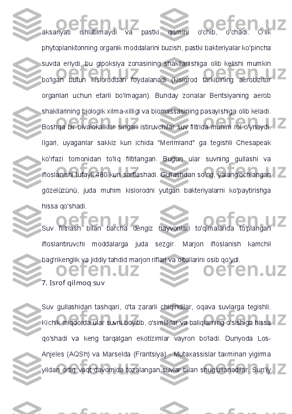 aksariyati   ishlatilmaydi   va   pastki   qismini   o'chib,   o'chadi.   O'lik
phytoplanktonning organik moddalarini buzish, pastki bakteriyalar ko'pincha
suvda   eriydi,   bu   gipoksiya   zonasining   shakllanishiga   olib   kelishi   mumkin
bo'lgan   butun   kisloroddan   foydalanadi   (kislorod   tarkibining   aerobizitor
organlari   uchun   etarli   bo'lmagan).   Bunday   zonalar   Bentsiyaning   aerob
shakllarining biologik xilma-xilligi va biomassasining pasayishiga olib keladi.
Boshqa bir bivalokalklar singari istiruvchilar suv filtrida muhim rol o'ynaydi.
Ilgari,   uyaganlar   sakkiz   kun   ichida   "Merimland"   ga   tegishli   Chesapeak
ko'rfazi   tomonidan   to'liq   filtrlangan.   Bugun   ular   suvning   gullashi   va
ifloslanishi tufayli 480 kun sarflashadi. Gullashdan so'ng, yalang'ochlangan
gözelüzünü,   juda   muhim   kislorodni   yutgan   bakteriyalarni   ko'paytirishga
hissa qo'shadi.
Suv   filtrlash   bilan   barcha   dengiz   hayvonlari   to'qimalarida   to'plangan
ifloslantiruvchi   moddalarga   juda   sezgir.   Marjon   ifloslanish   kamchil
bag'rikenglik va jiddiy tahdid marjon riflari va oltollarini osib qo'ydi.
7.   Isrof qilmoq   suv
Suv   gullashidan   tashqari,   o'ta   zararli   chiqindilar,   oqava   suvlarga   tegishli.
Kichik miqdorda ular suvni boyitib, o'simliklar va baliqlarning o'sishiga hissa
qo'shadi   va   keng   tarqalgan   ekotizimlar   vayron   bo'ladi.   Dunyoda   Los-
Anjeles  (AQSh)   va   Marselda   (Frantsiya)   -   Mutaxassislar   taxminan  yigirma
yildan  ortiq  vaqt   davomida  tozalangan  suvlar   bilan  shug'ullanadilar.   Sun'iy 