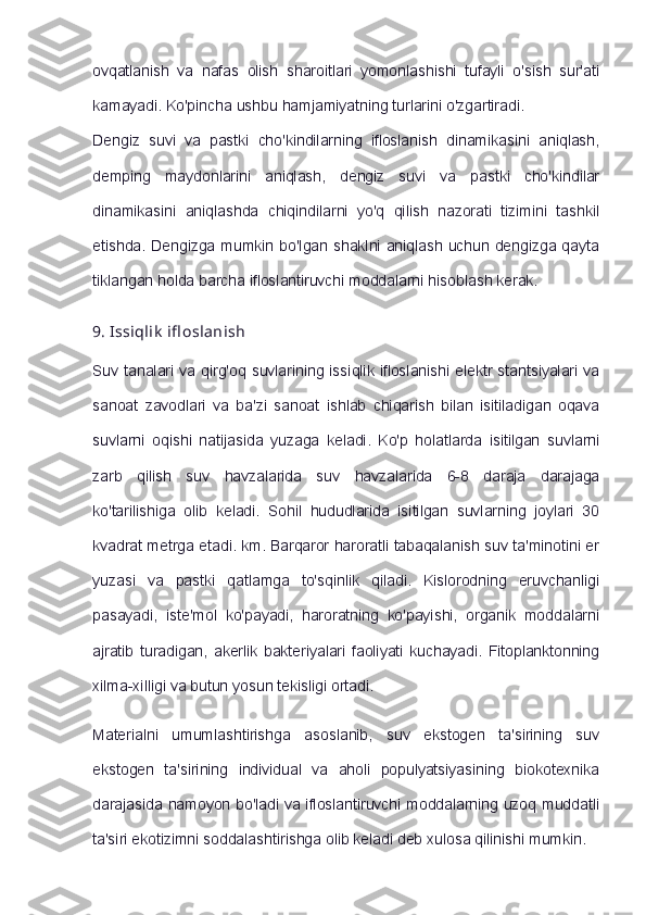 ovqatlanish   va   nafas   olish   sharoitlari   yomonlashishi   tufayli   o'sish   sur'ati
kamayadi. Ko'pincha ushbu hamjamiyatning turlarini o'zgartiradi.
Dengiz   suvi   va   pastki   cho'kindilarning   ifloslanish   dinamikasini   aniqlash,
demping   maydonlarini   aniqlash,   dengiz   suvi   va   pastki   cho'kindilar
dinamikasini   aniqlashda   chiqindilarni   yo'q   qilish   nazorati   tizimini   tashkil
etishda. Dengizga mumkin bo'lgan shaklni aniqlash uchun dengizga qayta
tiklangan holda barcha ifloslantiruvchi moddalarni hisoblash kerak.
9.   Issiqlik   ifl oslanish
Suv tanalari va qirg'oq suvlarining issiqlik ifloslanishi elektr stantsiyalari va
sanoat   zavodlari   va   ba'zi   sanoat   ishlab   chiqarish   bilan   isitiladigan   oqava
suvlarni   oqishi   natijasida   yuzaga   keladi.   Ko'p   holatlarda   isitilgan   suvlarni
zarb   qilish   suv   havzalarida   suv   havzalarida   6-8   daraja   darajaga
ko'tarilishiga   olib   keladi.   Sohil   hududlarida   isitilgan   suvlarning   joylari   30
kvadrat metrga etadi. km. Barqaror haroratli tabaqalanish suv ta'minotini er
yuzasi   va   pastki   qatlamga   to'sqinlik   qiladi.   Kislorodning   eruvchanligi
pasayadi,   iste'mol   ko'payadi,   haroratning   ko'payishi,   organik   moddalarni
ajratib   turadigan,   akerlik   bakteriyalari   faoliyati   kuchayadi.   Fitoplanktonning
xilma-xilligi va butun yosun tekisligi ortadi.
Materialni   umumlashtirishga   asoslanib,   suv   ekstogen   ta'sirining   suv
ekstogen   ta'sirining   individual   va   aholi   populyatsiyasining   biokotexnika
darajasida namoyon bo'ladi va ifloslantiruvchi moddalarning uzoq muddatli
ta'siri ekotizimni soddalashtirishga olib keladi deb xulosa qilinishi mumkin. 