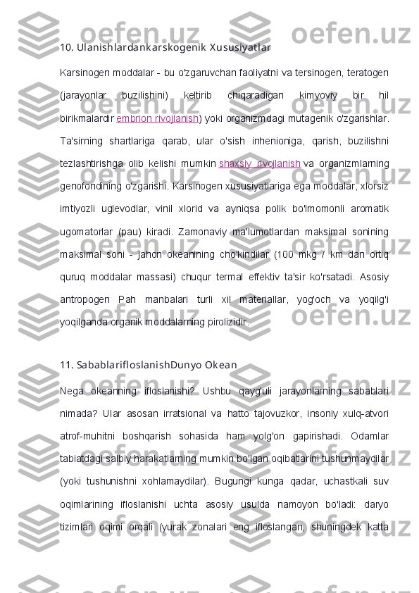 10.   Ulanishlardank arsk ogenik   X ususiy at lar
Karsinogen moddalar - bu o'zgaruvchan faoliyatni va tersinogen, teratogen
(jarayonlar   buzilishini)   keltirib   chiqaradigan   kimyoviy   bir   hil
birikmalardir   embrion rivojlanish ) yoki organizmdagi mutagenik o'zgarishlar.
Ta'sirning   shartlariga   qarab,   ular   o'sish   inhenioniga,   qarish,   buzilishni
tezlashtirishga   olib   kelishi   mumkin   shaxsiy   rivojlanish   va   organizmlarning
genofondining o'zgarishi. Karsinogen xususiyatlariga ega moddalar, xlorsiz
imtiyozli   uglevodlar,   vinil   xlorid   va   ayniqsa   polik   bo'lmomonli   aromatik
ugomatorlar   (pau)   kiradi.   Zamonaviy   ma'lumotlardan   maksimal   sonining
maksimal   soni   -   jahon   okeanining   cho'kindilar   (100   mkg   /   km   dan   ortiq
quruq   moddalar   massasi)   chuqur   termal   effektiv   ta'sir   ko'rsatadi.   Asosiy
antropogen   Pah   manbalari   turli   xil   materiallar,   yog'och   va   yoqilg'i
yoqilganda organik moddalarning pirolizidir.
11.   Sabablarifl oslanishDuny o   Ok ean
Nega   okeanning   ifloslanishi?   Ushbu   qayg'uli   jarayonlarning   sabablari
nimada?   Ular   asosan   irratsional   va   hatto   tajovuzkor,   insoniy   xulq-atvori
atrof-muhitni   boshqarish   sohasida   ham   yolg'on   gapirishadi.   Odamlar
tabiatdagi salbiy harakatlarning mumkin bo'lgan oqibatlarini tushunmaydilar
(yoki   tushunishni   xohlamaydilar).   Bugungi   kunga   qadar,   uchastkali   suv
oqimlarining   ifloslanishi   uchta   asosiy   usulda   namoyon   bo'ladi:   daryo
tizimlari   oqimi   orqali   (yurak   zonalari   eng   ifloslangan,   shuningdek   katta 