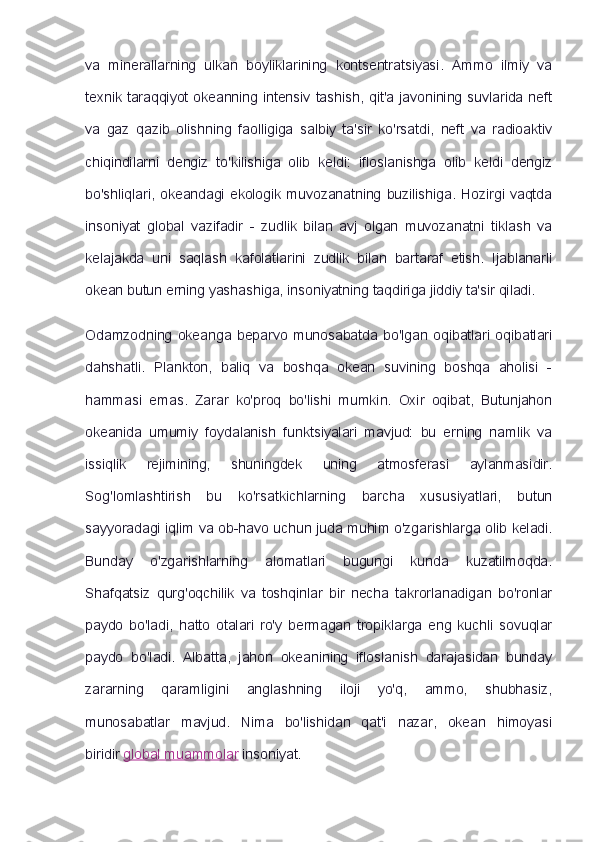 va   minerallarning   ulkan   boyliklarining   kontsentratsiyasi.   Ammo   ilmiy   va
texnik taraqqiyot  okeanning  intensiv tashish,  qit'a javonining suvlarida neft
va   gaz   qazib   olishning   faolligiga   salbiy   ta'sir   ko'rsatdi,   neft   va   radioaktiv
chiqindilarni   dengiz   to'kilishiga   olib   keldi:   ifloslanishga   olib   keldi   dengiz
bo'shliqlari,   okeandagi   ekologik  muvozanatning  buzilishiga.   Hozirgi  vaqtda
insoniyat   global   vazifadir   -   zudlik   bilan   avj   olgan   muvozanatni   tiklash   va
kelajakda   uni   saqlash   kafolatlarini   zudlik   bilan   bartaraf   etish.   Ijablanarli
okean butun erning yashashiga, insoniyatning taqdiriga jiddiy ta'sir qiladi.
Odamzodning   okeanga   beparvo   munosabatda   bo'lgan   oqibatlari   oqibatlari
dahshatli.   Plankton,   baliq   va   boshqa   okean   suvining   boshqa   aholisi   -
hammasi   emas.   Zarar   ko'proq   bo'lishi   mumkin.   Oxir   oqibat,   Butunjahon
okeanida   umumiy   foydalanish   funktsiyalari   mavjud:   bu   erning   namlik   va
issiqlik   rejimining,   shuningdek   uning   atmosferasi   aylanmasidir.
Sog'lomlashtirish   bu   ko'rsatkichlarning   barcha   xususiyatlari,   butun
sayyoradagi iqlim va ob-havo uchun juda muhim o'zgarishlarga olib keladi.
Bunday   o'zgarishlarning   alomatlari   bugungi   kunda   kuzatilmoqda.
Shafqatsiz   qurg'oqchilik   va   toshqinlar   bir   necha   takrorlanadigan   bo'ronlar
paydo   bo'ladi,   hatto   otalari   ro'y   bermagan   tropiklarga   eng   kuchli   sovuqlar
paydo   bo'ladi.   Albatta,   jahon   okeanining   ifloslanish   darajasidan   bunday
zararning   qaramligini   anglashning   iloji   yo'q,   ammo,   shubhasiz,
munosabatlar   mavjud.   Nima   bo'lishidan   qat'i   nazar,   okean   himoyasi
biridir   global muammolar   insoniyat. 