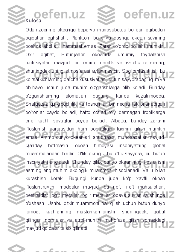 X ulosa
Odamzodning   okeanga   beparvo   munosabatda   bo'lgan   oqibatlari
oqibatlari   dahshatli.   Plankton,   baliq   va   boshqa   okean   suvining
boshqa   aholisi   -   hammasi   emas.   Zarar   ko'proq   bo'lishi   mumkin.
Oxir   oqibat,   Butunjahon   okeanida   umumiy   foydalanish
funktsiyalari   mavjud:   bu   erning   namlik   va   issiqlik   rejimining,
shuningdek   uning   atmosferasi   aylanmasidir.   Sog'lomlashtirish   bu
ko'rsatkichlarning barcha xususiyatlari, butun sayyoradagi iqlim va
ob-havo   uchun   juda   muhim   o'zgarishlarga   olib   keladi.   Bunday
o'zgarishlarning   alomatlari   bugungi   kunda   kuzatilmoqda.
Shafqatsiz   qurg'oqchilik   va   toshqinlar   bir   necha   takrorlanadigan
bo'ronlar   paydo   bo'ladi,   hatto   otalari   ro'y   bermagan   tropiklarga
eng   kuchli   sovuqlar   paydo   bo'ladi.   Albatta,   bunday   zararni
ifloslanish   darajasidan   ham   bog'liqligini   taxmin   qilish   mumkin
emas. Ammo dunyo okeanlari, shubhasiz, munosabatlar mavjud.
Qanday   bo'lmasin,   okean   himoyasi   insoniyatning   global
muammolaridan   biridir.   O'lik   okrug   -   bu   o'lik   sayyora,   bu   butun
insoniyatni anglatadi. Shunday qilib, dunyo okeanining ifloslanishi
asrning   eng   muhim   ekologik   muammosi   hisoblanadi.   Va   u   bilan
kurashish   kerak.   Bugungi   kunda   juda   ko'p   xavfli   okean
ifloslantiruvchi   moddalar   mavjud:   bu   neft,   neft   mahsulotlari,
pestitsidlar,   og'ir  metallar,   og'ir  metallar,  oqava  suvlar  va  shunga
o'xshash.   Ushbu   o'tkir   muammoni   hal   qilish   uchun   butun   dunyo
jamoat   kuchlarining   mustahkamlanishi,   shuningdek,   qabul
qilingan   normalar   va   atrof-muhitni   muhofaza   qilish   sohasidagi
mavjud qoidalar talab qilinadi. 