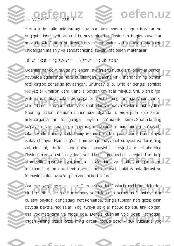 Dunyo okeanining ifloslanishi 
Yerda   juda   katta   miqdordagi   suv   bor,   kosmosdan   olingan   tasvirlar   bu
haqiqatni isbotlaydi. Va endi bu suvlarning tez ifloslanishi haqida xavotirlar
mavjud.   Atrof   muhitni   ifloslantiruvchi   manbalar   -   bu   Jahon   okeaniga
chiqadigan maishiy va sanoat chiqindi suvlari, radioaktiv materiallar.
Jahon okeanining suvlarini ifloslanishining sabablari
Odamlar har doim suvga intilishgan, aynan shu hududlarni odamlar birinchi
navbatda  egallashga   harakat   qilishgan.   Barcha   yirik   shaharlarning  oltmish
foizi   qirg'oq   zonasida   joylashgan.   Shunday   qilib,   O'rta   er   dengizi   sohilida
ikki yuz ellik million kishilik aholisi bo'lgan davlatlar mavjud. Shu bilan birga,
yirik   sanoat   majmualari   dengizga   bir   necha   ming   tonnaga   yaqin   har   xil
chiqindilarni,   shu   jumladan   yirik   shaharlar   va   oqova   suvlarni   tashlaydilar.
Shuning   uchun,   namuna   uchun   suv   olganda,   u   erda   juda   ko'p   zararli
mikroorganizmlar   topilganiga   hayron   bo'lmaslik   kerak.Shaharlarning
ko'payishi   va   okeanlarga   quyiladigan   chiqindilar   miqdorining   ko'payishi
bilan.   Hatto   bunday   katta   tabiiy   resurs   ham   bu   qadar   chiqindilarni   qayta
ishlay   olmaydi.   Ham   qirg'oq,   ham   dengiz   hayvonot   dunyosi   va   florasining
zaharlanishi,   baliq   sanoatining   pasayishi   mavjud.Ular   shaharning
ifloslanishiga   qarshi   quyidagi   yo'l   bilan   kurashadilar   -   chiqindilar   ko'p
kilometrlik   quvurlar   yordamida   qirg'oqdan   va   katta   chuqurliklarga
tashlanadi.   Ammo   bu   hech   narsani   hal   qilmaydi,   balki   dengiz   florasi   va
faunasini butunlay yo'q qilish vaqtini kechiktiradi.
Okeanlarning  ifloslanish  turlari Okean  suvlarini ifloslantiruvchi  moddalardan
biri   bu   neftdir.   U   erga   har   qanday   yo'l   bilan   etib   boradi:   neft   tashuvchilar
qulashi   paytida;   dengizdagi   neft   konlarida,   dengiz   tubidan   neft   qazib   olish
paytida   baxtsiz   hodisalar.   Yog   'tufayli   baliqlar   nobud   bo'ladi,   tirik   qolgani
esa   yoqimsiz   ta'm   va   hidga   ega.   Dengiz   qushlari   yo'q   bo'lib   ketmoqda,
o'tgan   yilning   o'zida   o'ttiz   ming   o'rdak   nobud   bo'ldi   -   suv   yuzasida   yog 