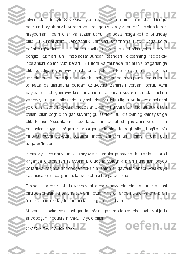 'plyonkalari   tufayli   Shvetsiya   yaqinidagi   uzun   dumli   o'rdaklar.   Dengiz
oqimlari bo'ylab suzib yurgan va qirg'oqqa suzib yurgan neft ko'plab kurort
maydonlarini   dam   olish   va   suzish   uchun   yaroqsiz   holga   keltirdi.Shunday
qilib,   Hukumatlararo   Dengizchilik   Jamiyati   shartnoma   tuzdi,   unga   ko'ra
neftni   qirg'oqdan   ellik   kilometr   uzoqlikda   suvga   to'kib   bo'lmaydi,   aksariyat
dengiz   kuchlari   uni   imzoladilar.Bundan   tashqari,   okeanning   radioaktiv
ifloslanishi   doimo   yuz   beradi.   Bu   flora   va   faunada   radiatsiya   o'zgarishiga
olib   keladigan   yadroviy   reaktorlarda   yoki   cho'kib   ketgan   atom   suv   osti
kemalarida oqish natijasida sodir bo'ladi, bunga oqim va planktondan tortib
to   katta   baliqlargacha   bo'lgan   oziq-ovqat   zanjirlari   yordam   berdi.   Ayni
paytda   ko'plab   yadroviy   kuchlar   Jahon   okeanidan   suvosti   kemalari   uchun
yadroviy   raketa   kallaklarini   joylashtirish   va   ishlatilgan   yadro   chiqindilarini
yo'q   qilish   uchun   foydalanmoqdalar.Okeanning   yana   bir   falokati   suv   o'tlari
o'sishi bilan bog'liq bo'lgan suvning gullashidir. Bu ikra ovining kamayishiga
olib   keladi.   Yosunlarning   tez   tarqalishi   sanoat   chiqindilarini   yo'q   qilish
natijasida   paydo   bo'lgan   mikroorganizmlarning   ko'pligi   bilan   bog'liq.   Va
nihoyat,   suvni   o'z-o'zini   tozalash   mexanizmlarini   tahlil   qilaylik.   Ular   uch
turga bo'linadi.
Kimyoviy - sho'r suv turli xil kimyoviy birikmalarga boy bo'lib, ularda kislorod
kirganda   oksidlanish   jarayonlari,   ortiqcha   yorug'lik   bilan   nurlanish   paydo
bo'ladi va natijada antropogen toksinlar samarali qayta ishlanadi.  Reaktsiya
natijasida hosil bo'lgan tuzlar shunchaki tubiga cho'kadi.
Biologik   -   dengiz   tubida   yashovchi   dengiz   hayvonlarining   butun   massasi
qirg'oq zonasining barcha suvlarini o'zlarining gilllaridan o'tadi va shu bilan
filtrlar sifatida ishlaydi, garchi ular minglab o'lsa ham.
Mexanik   -   oqim   sekinlashganda   to'xtatilgan   moddalar   cho'kadi.   Natijada
antropogen moddalarni yakuniy yo'q qilish.
Okean kimyoviy ifloslanishi 