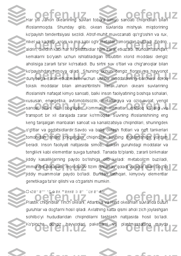 Har   yili   Jahon   okeanining   suvlari   tobora   kimyo   sanoati   chiqindilari   bilan
ifloslanmoqda.   Shunday   qilib,   okean   suvlarida   mishyak   miqdorining
ko'payish   tendentsiyasi   sezildi.   Atrof-muhit   muvozanati   qo'rg'oshin   va   rux,
nikel va kadmiy, xrom va mis kabi og'ir metallar tomonidan buziladi. Endrin,
aldrin, dieldrin kabi har xil pestitsidlar ham zarar etkazadi. Bundan tashqari,
kemalarni   bo'yash   uchun   ishlatiladigan   tributiltin   xlorid   moddasi   dengiz
aholisiga   zararli   ta'sir   ko'rsatadi.   Bu   sirtni   suv   o'tlari   va   chig'anoqlar   bilan
ko'payishdan   himoya   qiladi.   Shuning   uchun   dengiz   florasi   va   hayvonot
dunyosiga   zarar   etkazmaslik   uchun   ushbu   moddalarning   barchasi   ozroq
toksik   moddalar   bilan   almashtirilishi   kerak.Jahon   okeani   suvlarining
ifloslanishi nafaqat kimyo sanoati, balki inson faoliyatining boshqa sohalari,
xususan,   energetika,   avtomobilsozlik,   metallurgiya   va   oziq-ovqat,   yengil
sanoat   bilan   ham   bog'liqdir.   Kommunal   xizmatlar,   qishloq   xo'jaligi   va
transport   bir   xil   darajada   zarar   ko'rmoqda.   Suvning   ifloslanishining   eng
keng   tarqalgan   manbalari   sanoat   va   kanalizatsiya   chiqindilari,   shuningdek
o'g'itlar   va   gerbitsidlardir.Savdo   va   baliq   ovlash   flotlari   va   neft   tankerlari
tomonidan   ishlab   chiqarilgan   chiqindilar   suvning   ifloslanishiga   yordam
beradi.   Inson   faoliyati   natijasida   simob,   dioksin   guruhidagi   moddalar   va
tenglikni kabi elementlar suvga tushadi. Tanada to'planib, zararli birikmalar
jiddiy   kasalliklarning   paydo   bo'lishiga   olib   keladi:   metabolizm   buziladi,
immunitet pasayadi, reproduktiv tizim ishlamay qoladi va jigar bilan bog'liq
jiddiy   muammolar   paydo   bo'ladi.   Bundan   tashqari,   kimyoviy   elementlar
genetikaga ta'sir qilishi va o'zgarishi mumkin.
Okeanlarning plastmassa bilan ifloslanishi
Plastik chiqindilar Tinch okeani, Atlantika va Hind okeanlari suvlarida butun
guruhlar va dog'larni hosil qiladi. Axlatning katta qismi aholi zich joylashgan
sohilbo‘yi   hududlaridan   chiqindilarni   tashlash   natijasida   hosil   bo‘ladi.
Ko'pincha   dengiz   hayvonlari   paketlarni   va   plastmassaning   mayda 