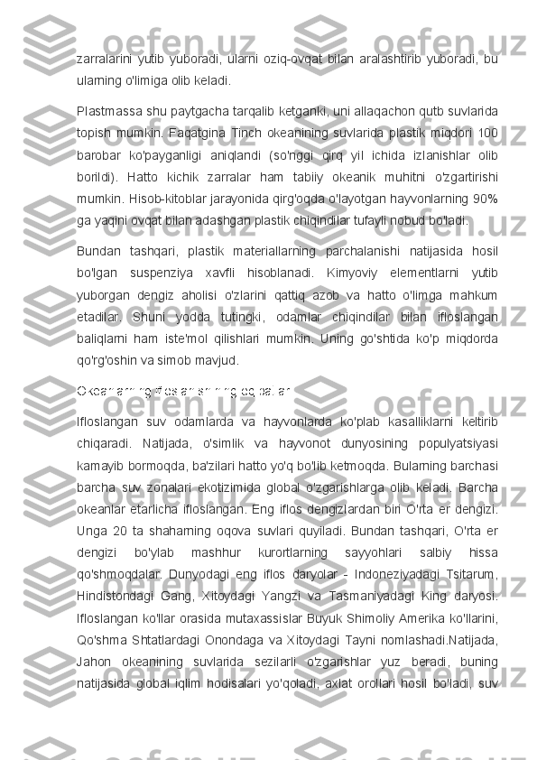 zarralarini   yutib   yuboradi,   ularni   oziq-ovqat   bilan   aralashtirib   yuboradi,   bu
ularning o'limiga olib keladi.
Plastmassa shu paytgacha tarqalib ketganki, uni allaqachon qutb suvlarida
topish   mumkin.   Faqatgina   Tinch   okeanining   suvlarida   plastik   miqdori   100
barobar   ko'payganligi   aniqlandi   (so'nggi   qirq   yil   ichida   izlanishlar   olib
borildi).   Hatto   kichik   zarralar   ham   tabiiy   okeanik   muhitni   o'zgartirishi
mumkin. Hisob-kitoblar jarayonida qirg'oqda o'layotgan hayvonlarning 90%
ga yaqini ovqat bilan adashgan plastik chiqindilar tufayli nobud bo'ladi.
Bundan   tashqari,   plastik   materiallarning   parchalanishi   natijasida   hosil
bo'lgan   suspenziya   xavfli   hisoblanadi.   Kimyoviy   elementlarni   yutib
yuborgan   dengiz   aholisi   o'zlarini   qattiq   azob   va   hatto   o'limga   mahkum
etadilar.   Shuni   yodda   tutingki,   odamlar   chiqindilar   bilan   ifloslangan
baliqlarni   ham   iste'mol   qilishlari   mumkin.   Uning   go'shtida   ko'p   miqdorda
qo'rg'oshin va simob mavjud.
Okeanlarning ifloslanishining oqibatlari
Ifloslangan   suv   odamlarda   va   hayvonlarda   ko'plab   kasalliklarni   keltirib
chiqaradi.   Natijada,   o'simlik   va   hayvonot   dunyosining   populyatsiyasi
kamayib bormoqda, ba'zilari hatto yo'q bo'lib ketmoqda. Bularning barchasi
barcha   suv   zonalari   ekotizimida   global   o'zgarishlarga   olib   keladi.   Barcha
okeanlar   etarlicha   ifloslangan.   Eng   iflos   dengizlardan   biri   O'rta   er   dengizi.
Unga   20   ta   shaharning   oqova   suvlari   quyiladi.   Bundan   tashqari,   O'rta   er
dengizi   bo'ylab   mashhur   kurortlarning   sayyohlari   salbiy   hissa
qo'shmoqdalar.   Dunyodagi   eng   iflos   daryolar   -   Indoneziyadagi   Tsitarum,
Hindistondagi   Gang,   Xitoydagi   Yangzi   va   Tasmaniyadagi   King   daryosi.
Ifloslangan ko'llar orasida mutaxassislar Buyuk Shimoliy Amerika ko'llarini,
Qo'shma   Shtatlardagi   Onondaga   va   Xitoydagi   Tayni   nomlashadi.Natijada,
Jahon   okeanining   suvlarida   sezilarli   o'zgarishlar   yuz   beradi,   buning
natijasida   global   iqlim   hodisalari   yo'qoladi,   axlat   orollari   hosil   bo'ladi,   suv 