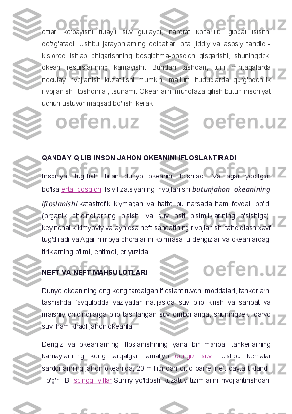 o'tlari   ko'payishi   tufayli   suv   gullaydi,   harorat   ko'tarilib,   global   isishni
qo'zg'atadi.   Ushbu   jarayonlarning   oqibatlari   o'ta   jiddiy   va   asosiy   tahdid   -
kislorod   ishlab   chiqarishning   bosqichma-bosqich   qisqarishi,   shuningdek,
okean   resurslarining   kamayishi.   Bundan   tashqari,   turli   mintaqalarda
noqulay   rivojlanish   kuzatilishi   mumkin:   ma'lum   hududlarda   qurg'oqchilik
rivojlanishi, toshqinlar, tsunami. Okeanlarni muhofaza qilish butun insoniyat
uchun ustuvor maqsad bo'lishi kerak.
 
QANDAY QILIB INSON JAHON OKEANINI IFLOSLANTIRADI
Insoniyat   tug'ilishi   bilan   dunyo   okeanini   boshladi.   Va   agar   yoqilgan
bo'lsa   erta   bosqich   Tsivilizatsiyaning   rivojlanishi   but unjahon   ok e anining
ifl oslanishi   katastrofik   kiymagan   va   hatto   bu   narsada   ham   foydali   bo'ldi
(organik   chiqindilarning   o'sishi   va   suv   osti   o'simliklarining   o'sishiga),
keyinchalik kimyoviy va ayniqsa neft sanoatining rivojlanishi tahdidlash xavf
tug'diradi va Agar himoya choralarini ko'rmasa, u dengizlar va okeanlardagi
tiriklarning o'limi, ehtimol, er yuzida.
NEFT VA NEFT MAHSULOTLARI
Dunyo okeanining eng keng tarqalgan ifloslantiruvchi moddalari, tankerlarni
tashishda   favqulodda   vaziyatlar   natijasida   suv   olib   kirish   va   sanoat   va
maishiy   chiqindilarga   olib   tashlangan   suv   omborlariga,   shuningdek,   daryo
suvi ham kiradi jahon okeanlari.
Dengiz   va   okeanlarning   ifloslanishining   yana   bir   manbai   tankerlarning
karnaylarining   keng   tarqalgan   amaliyoti   dengiz   suvi .   Ushbu   kemalar
sardorlarining jahon okeanida, 20 milliondan ortiq barrel neft qayta tiklandi.
To'g'ri,   B.   so'nggi   yillar   Sun'iy   yo'ldosh   kuzatuv   tizimlarini   rivojlantirishdan, 