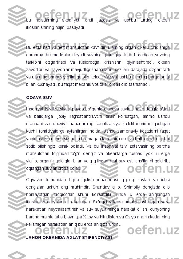 bu   holatlarning   aksariyati   endi   jazosiz   va   ushbu   turdagi   okean
ifloslanishining hajmi pasayadi.
Bu erda neft va neft mahsulotlari xavflidir, ularning organik kelib chiqishiga
qaramay,   bu   moddalar   deyarli   suvning   qalinligiga   kirib   boradigan   suvning
tarkibini   o'zgartiradi   va   Kislorodga   kirishishni   qiyinlashtiradi,   okean
zavodlari va hayvonlar mavjudligi sharoitlarini sezilarli darajada o'zgartiradi
va ularning ommaviy o'limiga olib keladi. Vaziyat ushbu filmning barqarorligi
bilan kuchayadi, bu faqat mexanik vositalar orqali olib tashlanadi.
OQAVA SUV
Insoniyat tsivilizatsiyasi paydo bo'lganida, oqava suvlar, hatto dengiz o'tlari
va   baliqlarga   ijobiy   rag'batlantiruvchi   ta'sir   ko'rsatgan,   ammo   ushbu
manbani   zamonaviy   shaharlarning   kanalizatsiya   kollektorlaridan   qochgan
kuchli   fomidiyalarga   aylantirgan   holda.   Ushbu   zamonaviy   kostzlarni   faqat
yaqinlashish uchun siz hech bo'lmaganda respiratorni va hatto gazli niqobni
sotib   olishingiz   kerak   bo'ladi.   Va   bu   insoniyat   tsivilizatsiyasining   barcha
mahsulotlari   to'g'ridan-to'g'ri   dengiz   va   okeanlarga   tushadi   yoki   u   erga
yiqilib,   organik  qoldiqlar  bilan  yo'q  qilingan  real  suv  osti  cho'llarini  qoldirib,
oqlangan suvlar ortida qoladi.
Oqvaver   tomonidan   tiqilib   qolish   muammosi   qirg'oq   suvlari   va   ichki
dengizlar   uchun   eng   muhimdir.   Shunday   qilib,   Shimoliy   dengizda   olib
borilayotgan   tadqiqotlar   shuni   ko'rsatdiki,   unda   u   erda   aniqlangan
ifloslanish   daryolari   olib   kelingan.   So'nggi   yillarda   amalga   oshirilgan   sa'y-
harakatlar,   neytrallashtirish   va   suv   suyultirishga   harakat   qilish,   dunyoning
barcha mamlakatlari, ayniqsa Xitoy va Hindiston va Osiyo mamlakatlarining
kelishilgan harakatlari aniq bu erda aniq zarurdir ...
JAHON OKEANIDA AXLAT STIPENDIYASI 