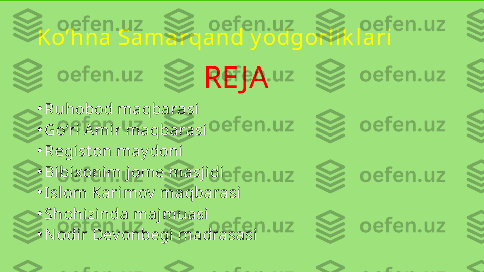 RE JA
•
Ruhobod maqbarasi
•
Goʻri Amir maqbarasi
•
Regist on may doni
•
Bibixonim jome masjidi
•
Islom Karimov  maqbarasi
•
Shohizinda majmuasi
•
Nodir Dev onbegi madrasasiKo’hna Samarqand y odgorlik lari  