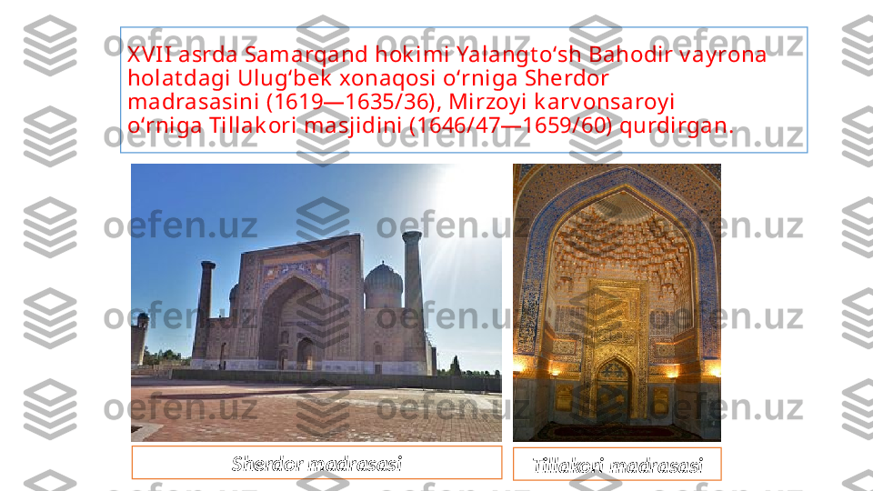 X VI I  asrda Samarqand hok imi Yalangt oʻsh Bahodir v ay rona 
holat dagi Ulugʻbek  xonaqosi oʻrniga Sherdor 
madrasasini (1619—1635/36), Mirzoy i k arv onsaroy i 
oʻrniga Tillak ori masjidini (1646/47—1659/60) qurdirgan.
Sherdor madrasasi
Tillakori madrasasi 