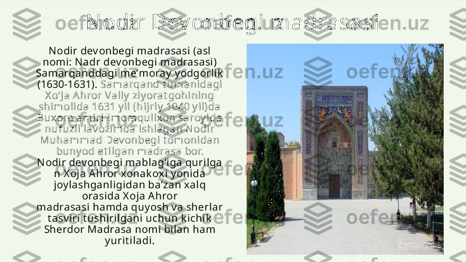 N odir Dev onbegi madrasasi
N odir dev onbegi madrasasi (asl 
nomi: N adr dev onbegi m adrasasi) 
Samarqanddagi meʼmoray  y odgorlik  
(1630-1631).  Samarqand t umanidagi 
X o‘ja Ahror Valiy  ziy orat gohining 
shimolida 1631 y il (hijriy  1040 y il)da 
Buxoro amiri Imomqulixon saroy ida 
nufuzli lav ozimda ishlagan N odir 
Muhammad Dev onbegi t omonidan 
buny od et ilgan madrasa bor. 
N odir dev onbegi m ablagʻiga qurilga
n X oja Ahror xonak oxi y onida 
joy lashganligidan baʼzan xalq 
orasida X oja A hror 
madrasasi hamda quy osh v a sherlar 
t asv iri t ushirilgani uchun k ichik  
Sherdor Madrasa nomi bilan ham 
y urit iladi. 