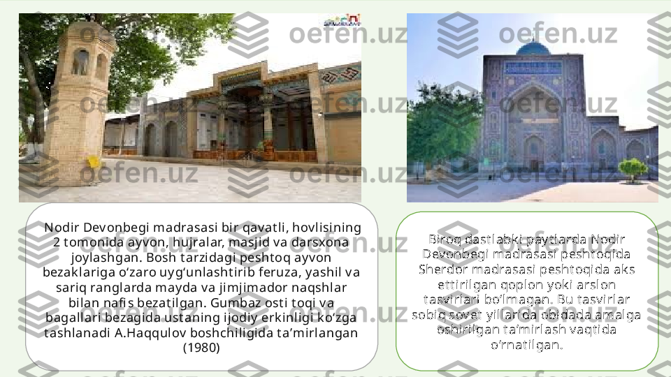   Nodir Dev onbegi madrasasi bir qav at li, hov lisining 
2 t omonida ay v on, hujralar, masjid v a darsxona 
joy lashgan. Bosh t arzidagi  pesht oq ay v on 
bezak l ari ga oʻzaro uy gʻunlasht irib feruza, y ashil v a 
sariq ranglarda may da v a jimji mador naqshlar 
bilan nafi s bezat ilgan. Gumbaz ost i t oqi v a 
bagal lari  bezagida ust aning ijodiy  erk inligi k oʻzga 
t ashlanadi A .Haqqul ov  boshchil igida t aʼmirlangan 
(1980) Biroq dast labk i pay t larda N odir 
Dev onbegi madrasasi  pesht oqida 
Sherdor madrasasi pesht oqida ak s 
et t iril gan qopl on y ok i arslon 
t asv irlari bo‘lmagan. Bu t asv i rlar 
sobi q sov et  y il larida obi dada amal ga 
oshirilgan t a’mirl ash v aqt ida 
o‘rnat ilgan. 