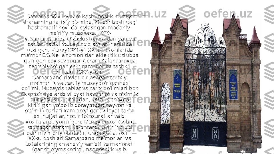 SA MA R QA N D VI LOYAT O’ LK A SHUN OSLI K  MUZEY I
Samarqand v iloy at  o’lk ashunoslik  muzey i 
shaharning t arixiy  qi smida, X X  asr boshidagi 
hashamat li hov l ida joy lashgan madaniy -
maʼri fi y  muassasa. 1979-
y. Samarqandda Oʻzbek ist on madaniy at i v a 
sanʼat i t ari xi muzey i t oʻpl amlari negizida 
t uzil gan. Muzey 1981-y il  X X  asr boshl ari da 
me'mor E.O.Nell e t omoni dan ek lek t ik  uslubda 
quril gan boy  sav dogar Abram Kalant arov ga 
t egishli bo'lgan esk i  qarorgohda t ashk il 
et ilgan.   1983-y. dan 
Samarqand dav lat  birlashgan t arix iy  
meʼmorli k  v a badii y  muzey qoʻriqxonasi 
boʻlimi. Muzey da t abi at  v a t ari x boʻlimlari bor. 
Ek spozit siy al arda v iloy at  hay v onot  v a oʻsimlik  
duny osi, shu juml adan, « Kizi l k it ob» ga 
k irit il gan y oʻqoli b boray ot gan hay v on v a 
oʻsimlik  t urlari xam qoʻy ilgan; v iloy at  t arixi  
asl hujjat lar, nodi r fot osurat lar v a b. 
v osit alarda y ori t ilgan. Muzey  binosi (sobiq 
sav dogar A bram. Kalont arov  uy i)ning oʻzi 
nodir meʼmoriy  obidadir; unda X IX  a. oxiri — 
X X -a. boshlari Samarqand meʼmorlari v a 
ust alarining anʼanav i y  sanʼat i  v a mahorat i 
(ganch oʻy mak orli gi, naqqoshlik  v a b. 
sanʼat lar) namoy on boʻlgan.  