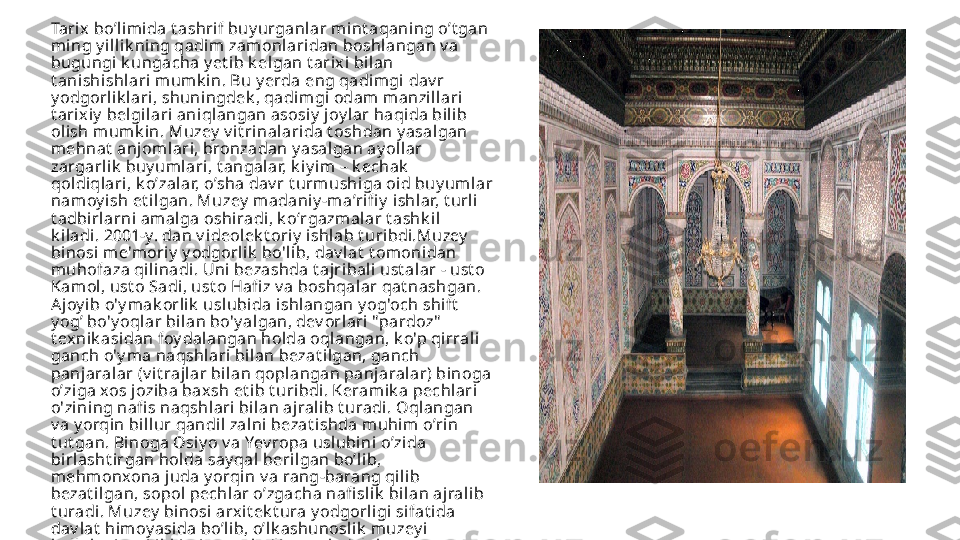 Tarix  bo’limida t ashrif buy urganlar mint aqani ng o’t gan 
ming y illik ning qadi m zamonlaridan boshlangan v a 
bugungi k ungacha y et i b k elgan t arixi bil an 
t anishishlari mumk in. Bu y erda eng qadi mgi dav r 
y odgorl ik l ari, shuningdek , qadi mgi odam manzillari 
t ari xiy  belgil ari  aniqlangan asosiy  joy l ar haqida bilib 
ol ish m umk in. Muzey  v it rinalari da t oshdan y asalgan 
mehnat  anjoml ari, bronzadan y asalgan ay ol lar 
zargarlik  buy umlari, t angalar, k iy i m – k echak  
qoldiqlari , k o’zalar, o’sha dav r t urmushiga oid buy um lar 
nam oy ish et ilgan. Muzey  madani y -m aʼri fi y  ishlar, t urli 
t adbirl arni amal ga oshi radi, k oʻrgazmalar t ashk il 
k i ladi. 2001-y. dan v ideolek t ori y  ishl ab t uribdi.Muzey  
binosi me'mori y  y odgorlik  bo'l ib, dav lat  t omonidan 
muhofaza qi linadi. Uni  bezashda t ajribali ust alar - ust o 
Kam ol, ust o Sadi, ust o Hafi z v a boshqalar qat nashgan. 
Aj oy ib o'y mak orlik  usl ubida ishlangan y og'och shi ft  
y og’ bo'y oqlar bilan bo'y algan, dev orlari  "pardoz"  
t exnik asi dan foy dalangan holda oqlangan, k o'p qi rral i 
ganch o'y ma naqshl ari bilan bezat i lgan, ganch 
panjaralar (v it rajlar bilan qoplangan panjaral ar) binoga 
o’ziga xos joziba baxsh et ib t uribdi. Keram ik a pechlari 
o'zining nafi s naqshlari bil an ajralib t uradi. Oqlangan 
v a y orqin bi llur qandil zalni bezat i shda muhim o’rin 
t ut gan. Binoga Osi y o v a Yev ropa usl ubini o’zi da 
birlasht irgan hol da say qal  beri lgan bo’lib, 
mehm onxona juda y orqi n v a rang-barang qili b 
bezat ilgan, sopol pechlar o’zgacha nafi sl ik  bilan ajralib 
t uradi. Muzey  binosi arx it ek t ura y odgorligi sifat i da 
dav lat  himoy asida bo’lib, o’lk ashunosli k  muzey i 
k ollek t siy asi ik k i qism ga bo’li ngan k o’plab 
ek sponat l ardan t ashk il  t opgan: t arixiy  bo’l im v a t abiiy  
resurslar v a hay v onlar bo’li mi. 