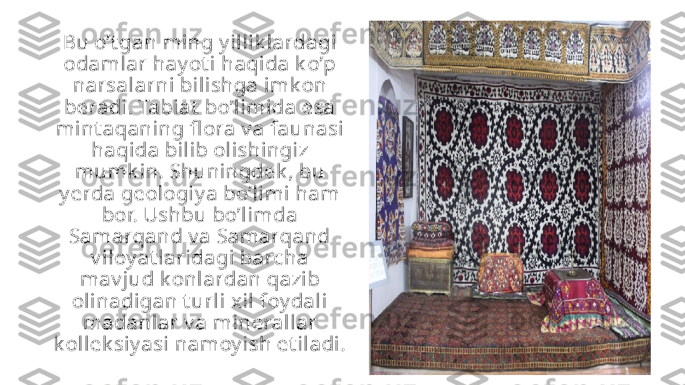 Bu o’t gan ming y illik lardagi 
odamlar hay ot i haqida k o’p 
narsalarni bilishga imk on 
beradi. Tabiat  bo’limida esa 
mint aqaning fl ora v a faunasi 
haqida bilib olishingiz 
mumk in. Shuningdek , bu 
y erda geologiy a bo’limi ham 
bor. Ushbu bo’limda 
Samarqand v a Samarqand 
v iloy at laridagi barcha 
mav jud k onlardan qazib 
olinadigan t urli xil foy dali 
madanlar v a minerallar 
k ollek siy asi namoy ish et iladi. 