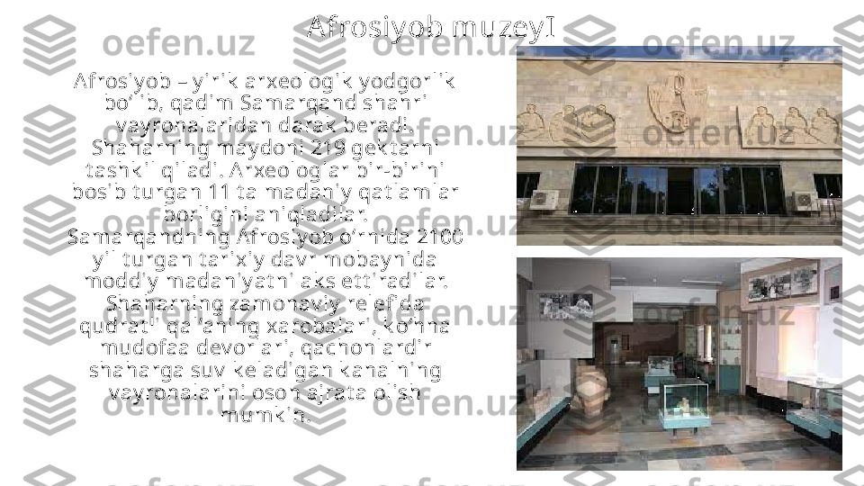 A frosiy ob muzey I
Afrosiy ob – y irik  arxeologik  y odgorlik  
boʻlib, qadim Samarqand shahri 
v ay ronalaridan darak  beradi. 
Shaharning may doni 219 gek t arni 
t ashk il qiladi. A rxeologlar bir-birini 
bosib t urgan 11 t a madaniy  qat lamlar 
borligini aniqladilar. 
Samarqandning Afrosiy ob oʻrnida 2100 
y il t urgan t arixiy  dav r mobay nida 
moddiy  madaniy at ni ak s et t iradilar. 
Shaharning zamonav iy  relefi da 
qudrat li qal’aning xarobalari, k oʻhna 
mudofaa dev orlari, qachonlardir 
shaharga suv  k eladigan k analning 
v ay ronalarini oson ajrat a olish 
mumk in. 