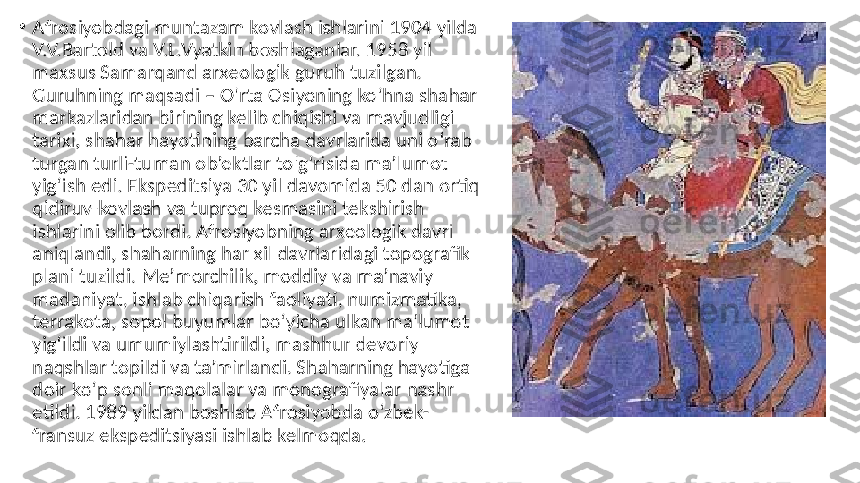 •
Afrosiyobdagi muntazam kovlash ishlarini 1904 yilda 
V.V.Bartold va V.L.Vyatkin boshlaganlar. 1958 yil 
maxsus Samarqand arxeologik guruh tuzilgan. 
Guruhning maqsadi – Oʻrta Osiyoning koʻhna shahar 
markazlaridan birining kelib chiqishi va mavjudligi 
tarixi, shahar hayotining barcha davrlarida uni oʻrab 
turgan turli-tuman ob’ektlar toʻgʻrisida ma’lumot 
yigʻish edi. Ekspeditsiya 30 yil davomida 50 dan ortiq 
qidiruv-kovlash va tuproq kesmasini tekshirish 
ishlarini olib bordi. Afrosiyobning arxeologik davri 
aniqlandi, shaharning har xil davrlaridagi topografik 
plani tuzildi. Me’morchilik, moddiy va ma’naviy 
madaniyat, ishlab chiqarish faoliyati, numizmatika, 
terrakota, sopol buyumlar boʻyicha ulkan ma’lumot 
yigʻildi va umumiylashtirildi, mashhur devoriy 
naqshlar topildi va ta’mirlandi. Shaharning hayotiga 
doir koʻp sonli maqolalar va monografiyalar nashr 
etildi. 1989 yildan boshlab Afrosiyobda oʻzbek-
fransuz ekspeditsiyasi ishlab kelmoqda. 