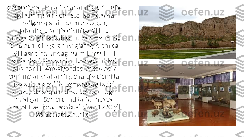 Ekspeditsiya ishlari shaharning shimoliy 
qal’asining birinchi istehkomigacha 
boʻlgan qismini qamrab olgan, 
qal’aning sharqiy qismida VIII asr 
oxiriga toʻgʻri keladigan ulkan ma’muriy 
bino ochildi. Qal’aning gʻarbiy qismida 
VIII asr oʻrtalaridagi va mil. avv. III-II 
asrlardagi binolarning kovlash ishlari 
olib borild. Afrosiyobdagi arxeologik 
topilmalar shaharning sharqiy qismida 
joylashgan boʻlib, Samarqand tarixi 
muzeyida saqlanadi va koʻrgazmaga 
qoʻyilgan. Samarqand tarixi muzeyi 
Sharof Rashidov tashbusi bilan 1970 yil 
24 oktabrda ochildi. 