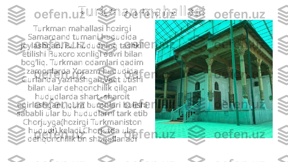 Turk man mahallasi 
Turkman mahallasi hozirgi 
Samarqand tumani hududida 
joylashgan. Bu hududning tashkil 
etilishi Buxoro xonligi davri bilan 
bog’liq. Turkman odamlari qadim 
zamonlarda Xorazm hududida 
Gurlanda yazhashgan.Vaqt utishi 
bilan ular dehqonchilik qilgan 
hududlarda shart- sharoit 
ogirlashgani, qum buronlari bulishi 
sababli ular bu hududlarni tark etib 
Chorjuyga(hozirgi Turkmaniston 
hududi) keladi,Chorjutda ular 
dehqonchilik bn shugullanadi 