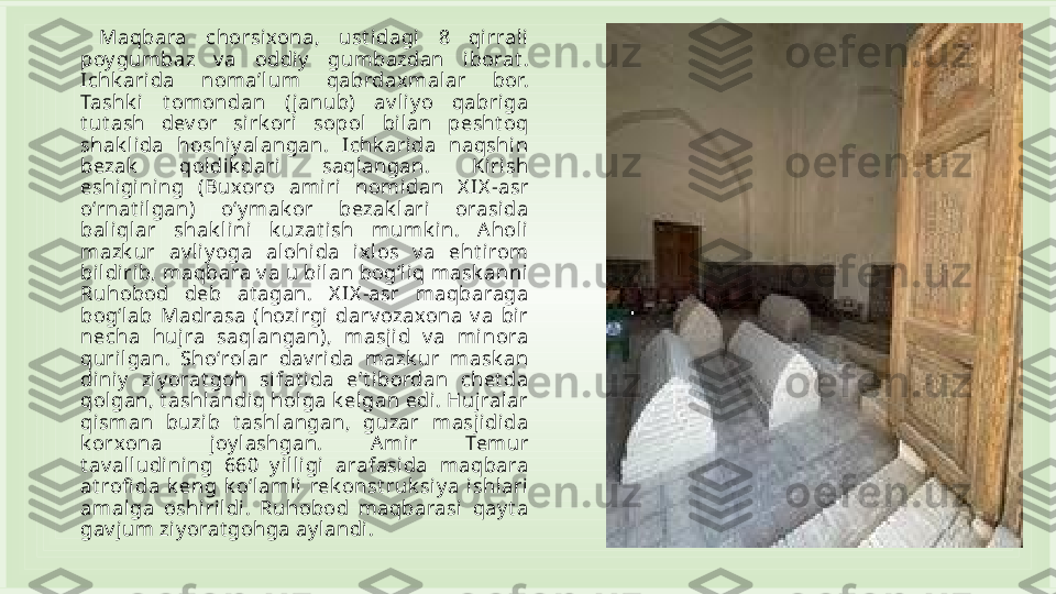   Maqbara  chorsixona,  ust idagi  8  qirrali  
poy gumbaz  v a  oddiy   gumbazdan  iborat . 
Ichk arida  nomaʼlum  qabrdax mal ar  bor. 
Tashk i   t omondan  ( janub)  av li yo  qabriga 
t ut ash  dev or  sirk ori  sopol  bil an  pesht oq 
shak li da  hoshiy alangan.  Ichk arida  naqshin 
bezak   qol dik dari   saqlangan.  Ki rish 
eshigi ni ng  (Buxoro  amiri  nomi dan  X IX -asr 
oʻrnat ilgan)  oʻy mak or  bezak l ari   orasida 
baliql ar  shak lini  k uzat i sh  mumk i n.  Aholi 
mazk ur  av liy oga  alohida  ixl os  v a  eht irom 
bildirib, maqbara v a u bilan bogʻli q mask anni 
Ruhobod  deb  at agan.  X IX -asr  maqbaraga 
bogʻlab  Madrasa  (hozirgi   darv ozaxona  v a  bi r 
necha  huj ra  saqlangan),  masjid  v a  mi nora 
quril gan.  Shoʻrolar  dav rida  mazk ur  mask an 
diniy   ziy orat goh  si fat i da  eʼt ibordan  chet da 
qol gan, t ashlandiq hol ga k elgan edi . Hujralar 
qisman  buzi b  t ashl angan,  guzar  masjidida 
k orxona  joy lashgan.  Amir  Temur 
t av alludini ng  660  y illi gi  arafasida  maqbara 
at rofi da  k eng  k oʻlaml i  rek onst ruk siy a  ishlari 
amalga  oshirildi.  Ruhobod  maqbarasi  qay t a 
gav jum ziy orat gohga ay l andi . 