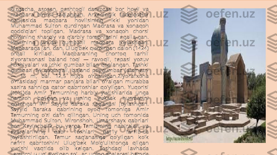 Bizgacha,  asosan,  pesht oqli   darv ozasi  bor  hov l i  v a 
maqbara  bi nosi  saqlangan.  A rxeologik   t adqiqot l ar 
nat ijasida  maqbara  hov lisi ni ng  i k k i  y oni dan 
Muhammad  Sult on  qurdi rgan  Madrasa  v a  xonaqoh 
qoddiqlari  t opilgan.  Madrasa  v a  xonaqoh  chorsi 
hov lining  sharqiy   v a  g‘arbiy   t omonlarini  egalla-gan. 
Hov lining  jan.da  gumbazli  maqbara  j oy lashgan. 
Maqbaraga jan. dan, Ulug‘bek  qurdirgan dalon (1424) 
orqali  k iri ladi.  Maqbaraning  chort oq  t arhli 
ziy orat xonasi  baland  t oqi  —  rav oqli,  t epasi   y ozuv  
hoshiy alari  v a  i chk i  gumbaz  bilan  qoplangan.  Tashk i 
gumbazi  64  qobirg‘ali ,  baland  poy gumbaz  (diamet ri 
—  15  m,  bal.  12,5  m)ga  o‘rnat ilgan.Ziy orat xona 
o‘rt asidagi   marmar  panjara  bi lan  o‘ralgan  murabba 
xazira  sahniga  qat or  qabrt oshl ar  qo‘y ilgan.  Yuqorisi 
(t o‘ri)da  A mir  Temurni ng  harbiy   y uri shlarida  unga 
hamroh  bo‘lgan  v a  uni ng  y uk sak   hurmat ini 
qozongan  Mir  Say y id  Barak a  sag‘anasi  j oy lashgan. 
Say y id  Barak a  qabrining  oy oq  t omoniga  A mir 
Temurning  o‘zi   dafn  qilingan.  Uning  uch  t omonida 
Muhammad  Sult on,  Mironshoh,  Umarshay x  qabrlari 
bor.  Key inchalik   bu  y erga  Temurni ng  nabi ralari  v a 
ev aralari ning  qabr  t oshlari  qat ’i y   t art i b-da 
joy lasht i rilgan.  Temur  sag‘anasi ga  qo‘y i lgan  k o‘k  
nefrit   qabrt oshini  Ulug‘bek   Mo‘g‘ulist onga  qil gan 
y uri shi   v aqt ida  olib  k elgan.  Toshdagi  lav hada 
Temurni ulug‘lay di gan so‘zlar, uni ng shajarasi hamda 
marsiy alar o‘y mak ori y ozuv larda bit il gan. 