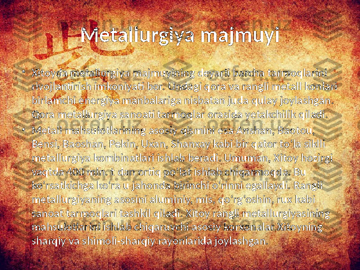 Metallurgiya majmuyi
•
Xitoyda metallurgiya majmuyining deyarli barcha tarmoqlarini 
rivojlantirish imkoniyati bor. Undagi qora va rangli metall konlari 
birlamchi energiya manbalariga nisbatan juda qulay joylashgan. 
Qora metallurgiya sanoati tarmoqlar orasida yetakchilik qiladi. 
•
Metall mahsulotlarining asosiy qismini esa Anshan, Baotou, 
Bensi, Baoshan, Pekin, Uxan, Shanxay kabi bir qator to‘la siklli 
metallurgiya kombinatlari ishlab beradi. Umuman, Xitoy hozirgi 
vaqtda 400 mln. t dan ortiq po‘lat ishlab chiqarmoqda. Bu 
ko‘rsatkichga ko‘ra u jahonda birinchi o‘rinni egallaydi. Rangli 
metallurgiyaning asosini aluminiy, mis, qo‘rg‘oshin, rux kabi 
sanoat tarmoqlari tashkil qiladi. Xitoy rangli metallurgiyasining 
mahsulotlarini ishlab chiqaruvchi asosiy korxonalar Xitoyning 
sharqiy va shimoli-sharqiy rayonlarida joylashgan.  