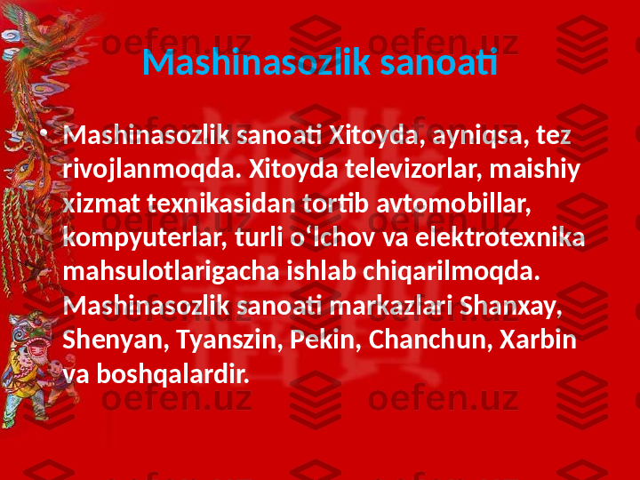 Mashinasozlik sanoati
•
Mashinasozlik sanoati Xitoyda, ayniqsa, tez 
rivojlanmoqda. Xitoyda televizorlar, maishiy 
xizmat texnikasidan tortib avtomobillar, 
kompyuterlar, turli o‘lchov va elektrotexnika 
mahsulotlarigacha ishlab chiqarilmoqda. 
Mashinasozlik sanoati markazlari Shanxay, 
Shenyan, Tyanszin, Pekin, Chanchun, Xarbin 
va boshqalardir.  