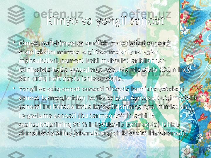 Kimyo va yengil sanoat
•
Kimyo, neft-kimyo va qurilish materiallari sanoati 
mamlakatni mineral o‘g‘itlar, maishiy-ro‘zg‘or 
mahsulotlari, sement kabi mahsulotlar bilan ta’-
minlashda katta yutuqlarga ega. Mamlakatda 300 mln. t 
dan ortiq neft qayta ishlanmoqda.  
•
Yengil va oziq-ovqat sanoati Xitoyda hamisha yetakchi 
sanoat tarmoqlaridan bo‘lib kelgan. Ayniqsa, to‘qimachilik 
sanoati bu borada katta ko‘rsatkichlarga ega. Jumladan, 
ip-gazlama sanoati (bu tarmoq to‘qimachilik 
mahsulotlarining 90 % ini yetkazib bermoqda) ishlab 
chiqarishda Xitoy jahonda eng yirik davlat hisoblanadi.  